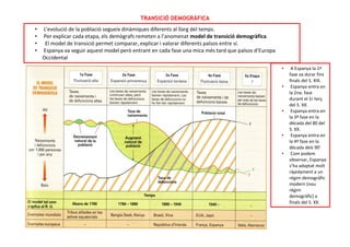 TRANSICIÓ DEMOGRÀFICA
• L’evolució de la població segueix dinàmiques diferents al llarg del temps.
• Per explicar cada etapa, els demògrafs remeten a l’anomenat model de transició demogràfica.
• El model de transició permet comparar, explicar i valorar diferents països entre sí.
• Espanya va seguir aquest model però entrant en cada fase una mica més tard que països d’Europa
Occidental
• A Espanya la 1ª
fase va durar fins
finals del S. XIX.
• Espanya entra en
la 2na. fase
durant el 1r terç
del S. XX.
• Espanya entra en
la 3ª fase en la
dècada del 80 del
S. XX.
• Espanya entra en
la 4ª fase en la
dècada dels 90’
• Com podem
observar, Espanya
s’ha adaptat molt
ràpidament a un
règim demogràfic
modern (nou
règim
demogràfic) a
finals del S. XX.
 