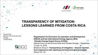 Organisation for Economic Co-operation and Development
(OECD) and the International Energy Agency (IEA).
Climate Change Expert Group (CCXG)
Global Forum on the Environment and Climate Change – September
13 and 14, 2016
Breakout Group 4: Transparency of mitigation – lessons learned
from experience with reporting and technical review/analysis
(Room CC 12)
TRANSPARENCY OF MITIGATION:
LESSONS LEARNED FROM COSTA RICA
Pascal Girot
Ministry of Environment and
Energy
COSTA RICA
 