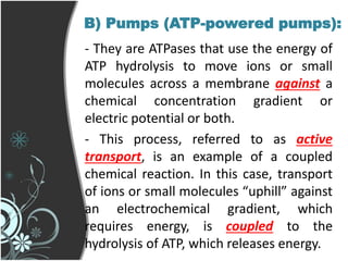 B) Pumps (ATP-powered pumps):
- They are ATPases that use the energy of
ATP hydrolysis to move ions or small
molecules across a membrane against a
chemical concentration gradient or
electric potential or both.
- This process, referred to as active
transport, is an example of a coupled
chemical reaction. In this case, transport
of ions or small molecules “uphill” against
an electrochemical gradient, which
requires energy, is coupled to the
hydrolysis of ATP, which releases energy.
 