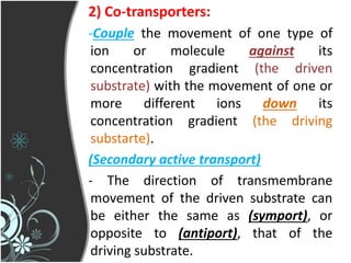 2) Co-transporters:
-Couple the movement of one type of
ion or molecule against its
concentration gradient (the driven
substrate) with the movement of one or
more different ions down its
concentration gradient (the driving
substarte).
(Secondary active transport)
- The direction of transmembrane
movement of the driven substrate can
be either the same as (symport), or
opposite to (antiport), that of the
driving substrate.
 