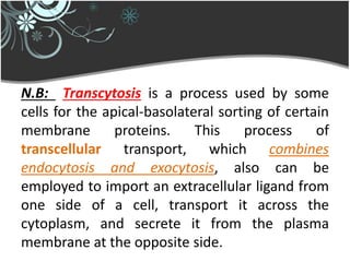 N.B: Transcytosis is a process used by some
cells for the apical-basolateral sorting of certain
membrane proteins. This process of
transcellular transport, which combines
endocytosis and exocytosis, also can be
employed to import an extracellular ligand from
one side of a cell, transport it across the
cytoplasm, and secrete it from the plasma
membrane at the opposite side.
 