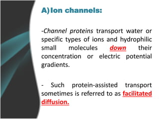 A)Ion channels:
-Channel proteins transport water or
specific types of ions and hydrophilic
small molecules down their
concentration or electric potential
gradients.
- Such protein-assisted transport
sometimes is referred to as facilitated
diffusion.
 