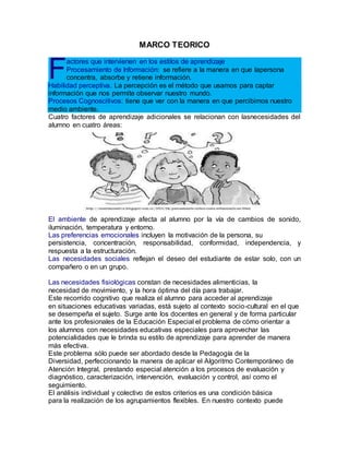 MARCO TEORICO
actores que intervienen en los estilos de aprendizaje
Procesamiento de Información: se refiere a la manera en que lapersona
concentra, absorbe y retiene información.
Habilidad perceptiva. La percepción es el método que usamos para captar
información que nos permite observar nuestro mundo.
Procesos Cognoscitivos: tiene que ver con la manera en que percibimos nuestro
medio ambiente.
Cuatro factores de aprendizaje adicionales se relacionan con lasnecesidades del
alumno en cuatro áreas:
El ambiente de aprendizaje afecta al alumno por la vía de cambios de sonido,
iluminación, temperatura y entorno.
Las preferencias emocionales incluyen la motivación de la persona, su
persistencia, concentración, responsabilidad, conformidad, independencia, y
respuesta a la estructuración.
Las necesidades sociales reflejan el deseo del estudiante de estar solo, con un
compañero o en un grupo.
Las necesidades fisiológicas constan de necesidades alimenticias, la
necesidad de movimiento, y la hora óptima del día para trabajar.
Este recorrido cognitivo que realiza el alumno para acceder al aprendizaje
en situaciones educativas variadas, está sujeto al contexto socio-cultural en el que
se desempeña el sujeto. Surge ante los docentes en general y de forma particular
ante los profesionales de la Educación Especial el problema de cómo orientar a
los alumnos con necesidades educativas especiales para aprovechar las
potencialidades que le brinda su estilo de aprendizaje para aprender de manera
más efectiva.
Este problema sólo puede ser abordado desde la Pedagogía de la
Diversidad, perfeccionando la manera de aplicar el Algoritmo Contemporáneo de
Atención Integral, prestando especial atención a los procesos de evaluación y
diagnóstico, caracterización, intervención, evaluación y control, así como el
seguimiento.
El análisis individual y colectivo de estos criterios es una condición básica
para la realización de los agrupamientos flexibles. En nuestro contexto puede
F
 