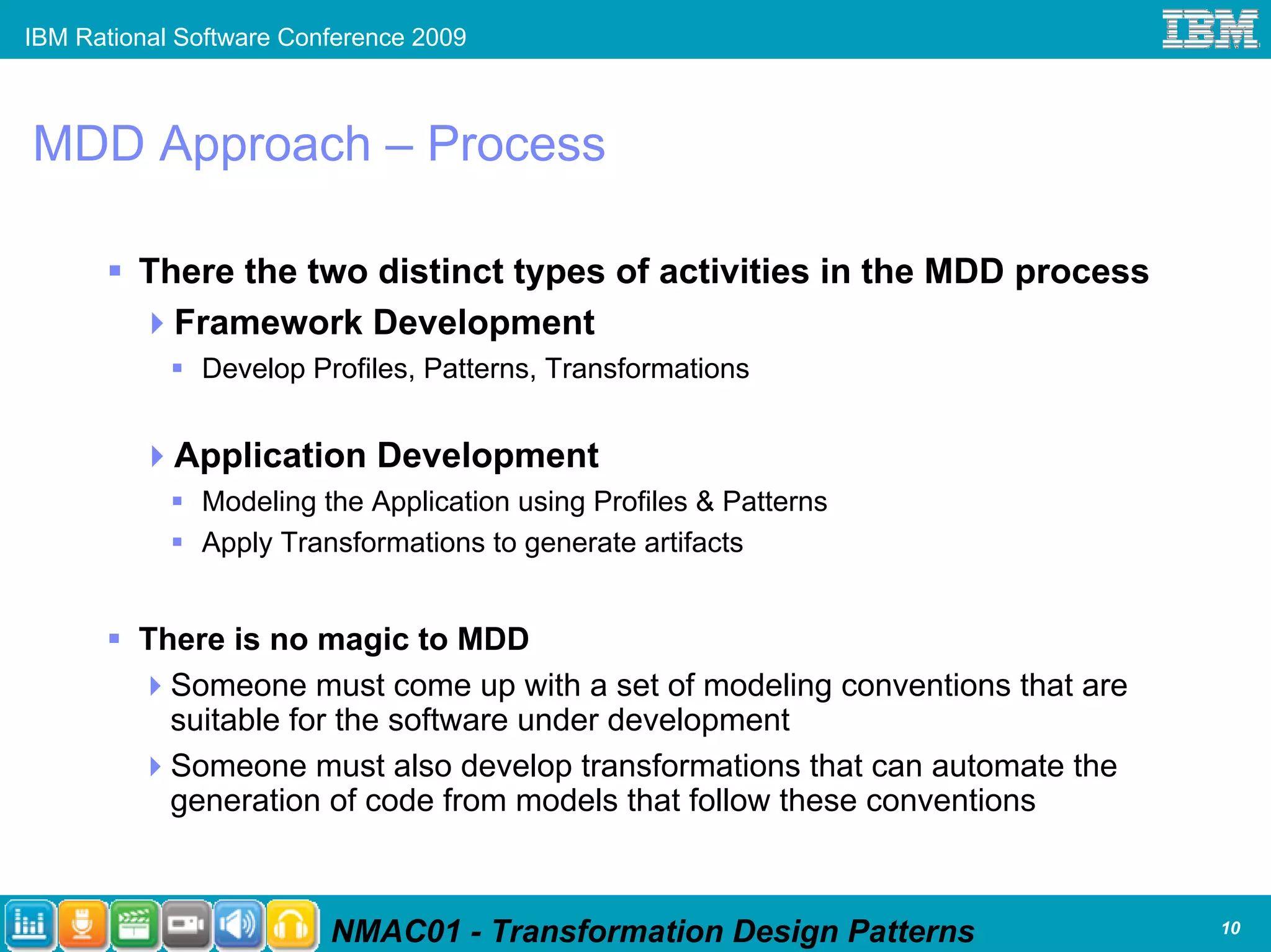 IBM Rational Software Conference 2009



MDD Approach – Process

         There the two distinct types of activities in the MDD process
           Framework Development
              Develop Profiles, Patterns, Transformations


            Application Development
              Modeling the Application using Profiles & Patterns
              Apply Transformations to generate artifacts


         There is no magic to MDD
           Someone must come up with a set of modeling conventions that are
           suitable for the software under development
           Someone must also develop transformations that can automate the
           generation of code from models that follow these conventions



                         NMAC01 - Transformation Design Patterns              10
 