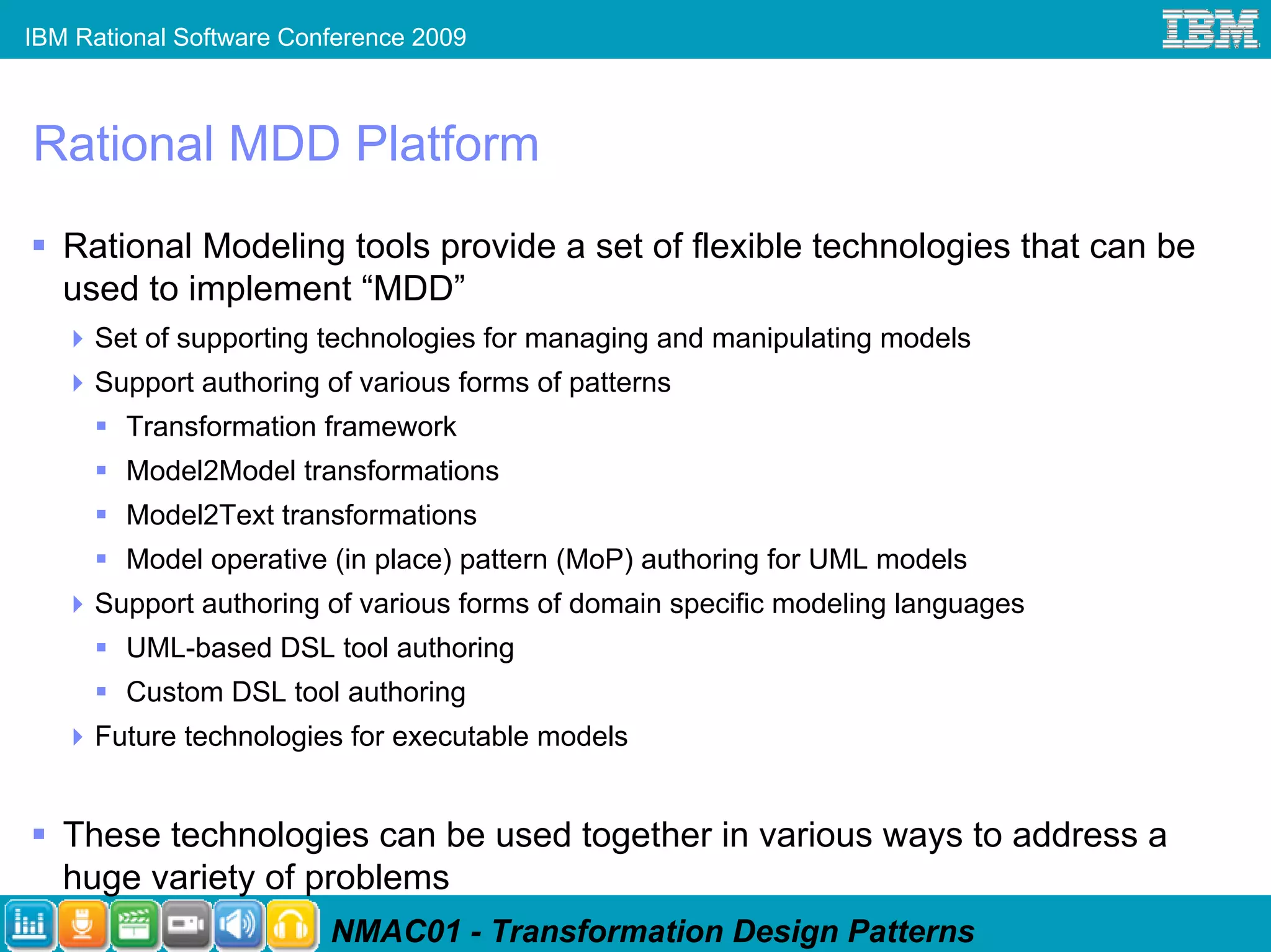 IBM Rational Software Conference 2009



Rational MDD Platform
   Rational Modeling tools provide a set of flexible technologies that can be
   used to implement “MDD”
     Set of supporting technologies for managing and manipulating models
     Support authoring of various forms of patterns
        Transformation framework
        Model2Model transformations
        Model2Text transformations
        Model operative (in place) pattern (MoP) authoring for UML models
     Support authoring of various forms of domain specific modeling languages
        UML-based DSL tool authoring
        Custom DSL tool authoring
     Future technologies for executable models


   These technologies can be used together in various ways to address a
   huge variety of problems
                         NMAC01 - Transformation Design Patterns
 