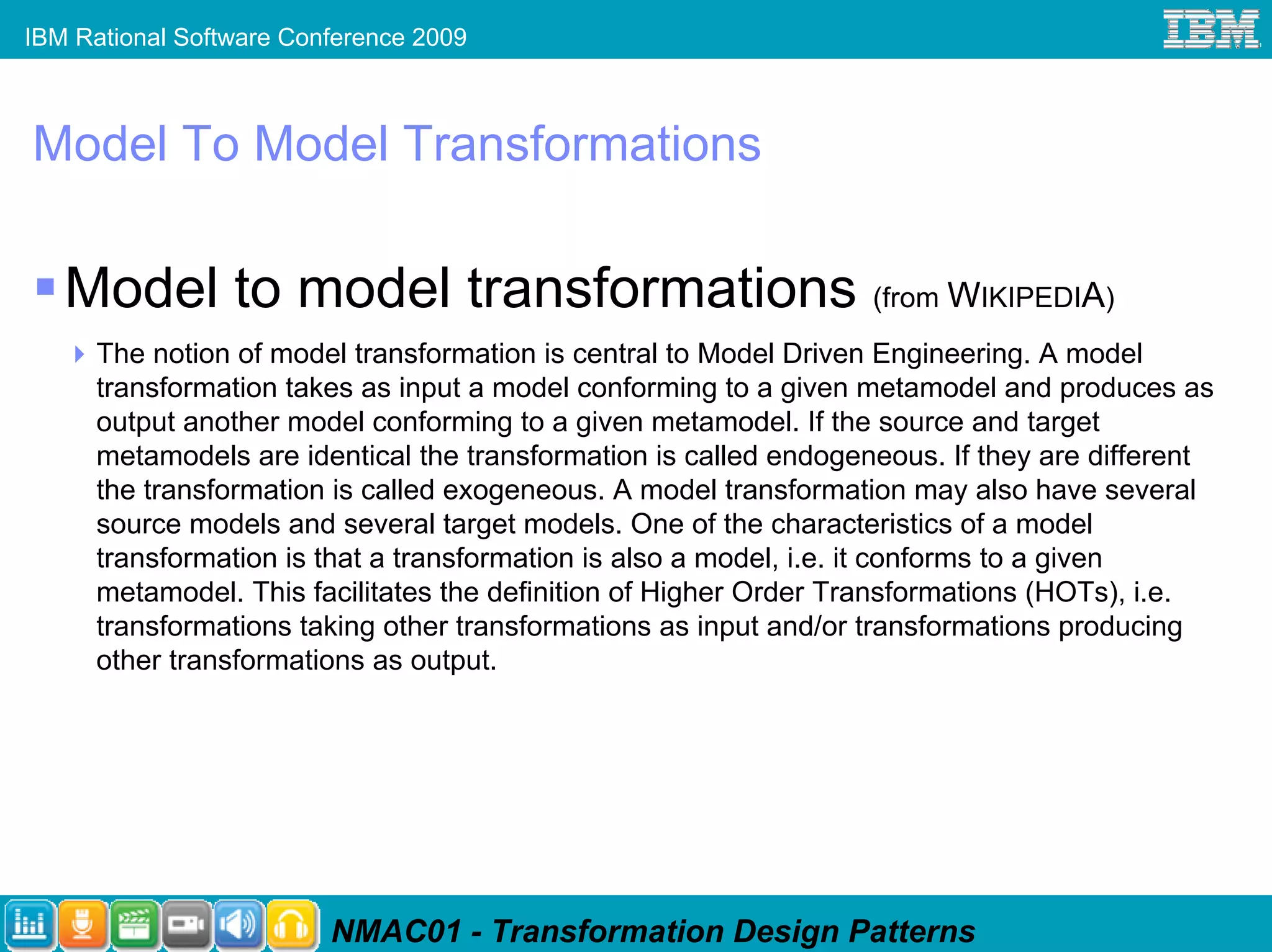 IBM Rational Software Conference 2009



Model To Model Transformations

   Model to model transformations (from WIKIPEDIA)
      The notion of model transformation is central to Model Driven Engineering. A model
      transformation takes as input a model conforming to a given metamodel and produces as
      output another model conforming to a given metamodel. If the source and target
      metamodels are identical the transformation is called endogeneous. If they are different
      the transformation is called exogeneous. A model transformation may also have several
      source models and several target models. One of the characteristics of a model
      transformation is that a transformation is also a model, i.e. it conforms to a given
      metamodel. This facilitates the definition of Higher Order Transformations (HOTs), i.e.
      transformations taking other transformations as input and/or transformations producing
      other transformations as output.




                         NMAC01 - Transformation Design Patterns
 