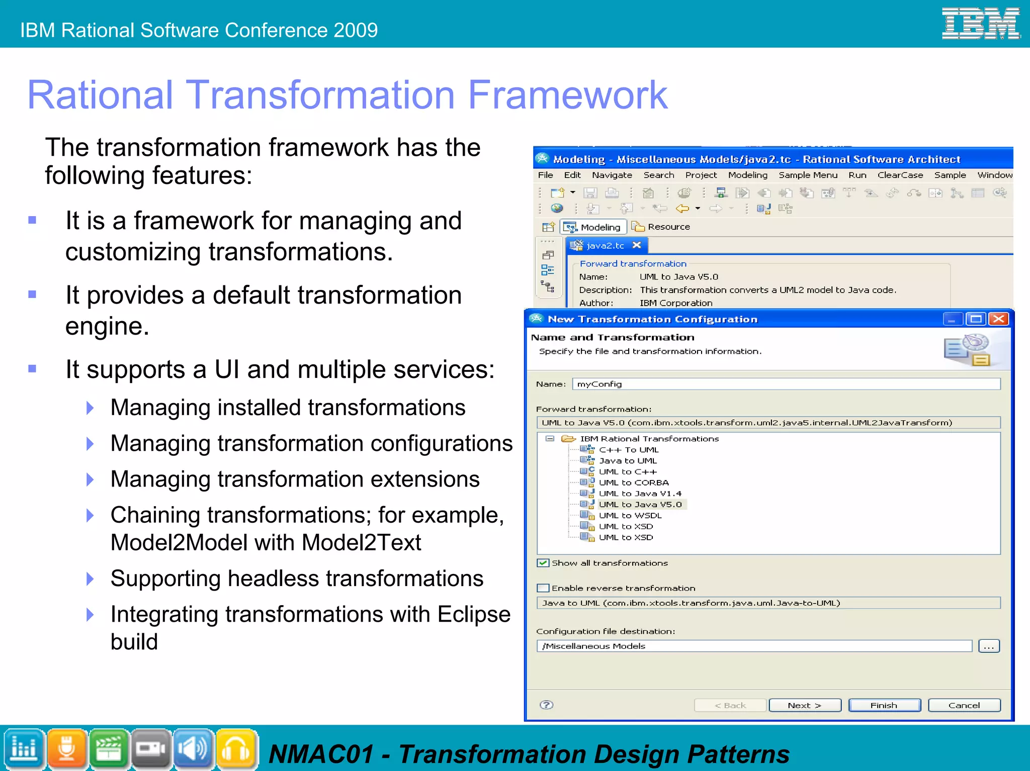 IBM Rational Software Conference 2009


Rational Transformation Framework
  The transformation framework has the
  following features:
    It is a framework for managing and
    customizing transformations.
    It provides a default transformation
    engine.
    It supports a UI and multiple services:
         Managing installed transformations
         Managing transformation configurations
         Managing transformation extensions
         Chaining transformations; for example,
         Model2Model with Model2Text
         Supporting headless transformations
         Integrating transformations with Eclipse
         build



                         NMAC01 - Transformation Design Patterns
 