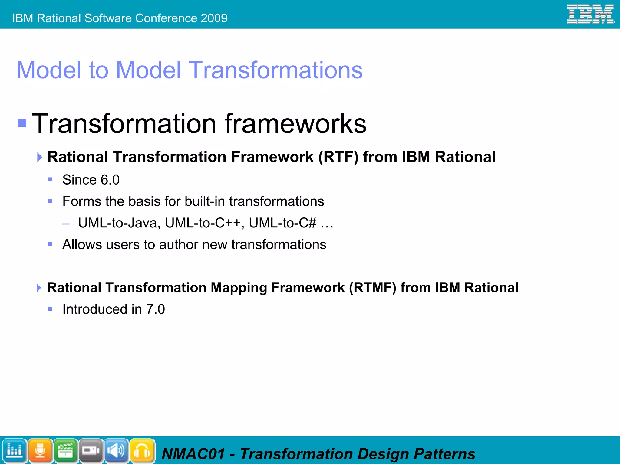 IBM Rational Software Conference 2009



Model to Model Transformations

   Transformation frameworks
      Rational Transformation Framework (RTF) from IBM Rational
        Since 6.0
        Forms the basis for built-in transformations
        – UML-to-Java, UML-to-C++, UML-to-C# …
        Allows users to author new transformations


      Rational Transformation Mapping Framework (RTMF) from IBM Rational
        Introduced in 7.0




                         NMAC01 - Transformation Design Patterns
 