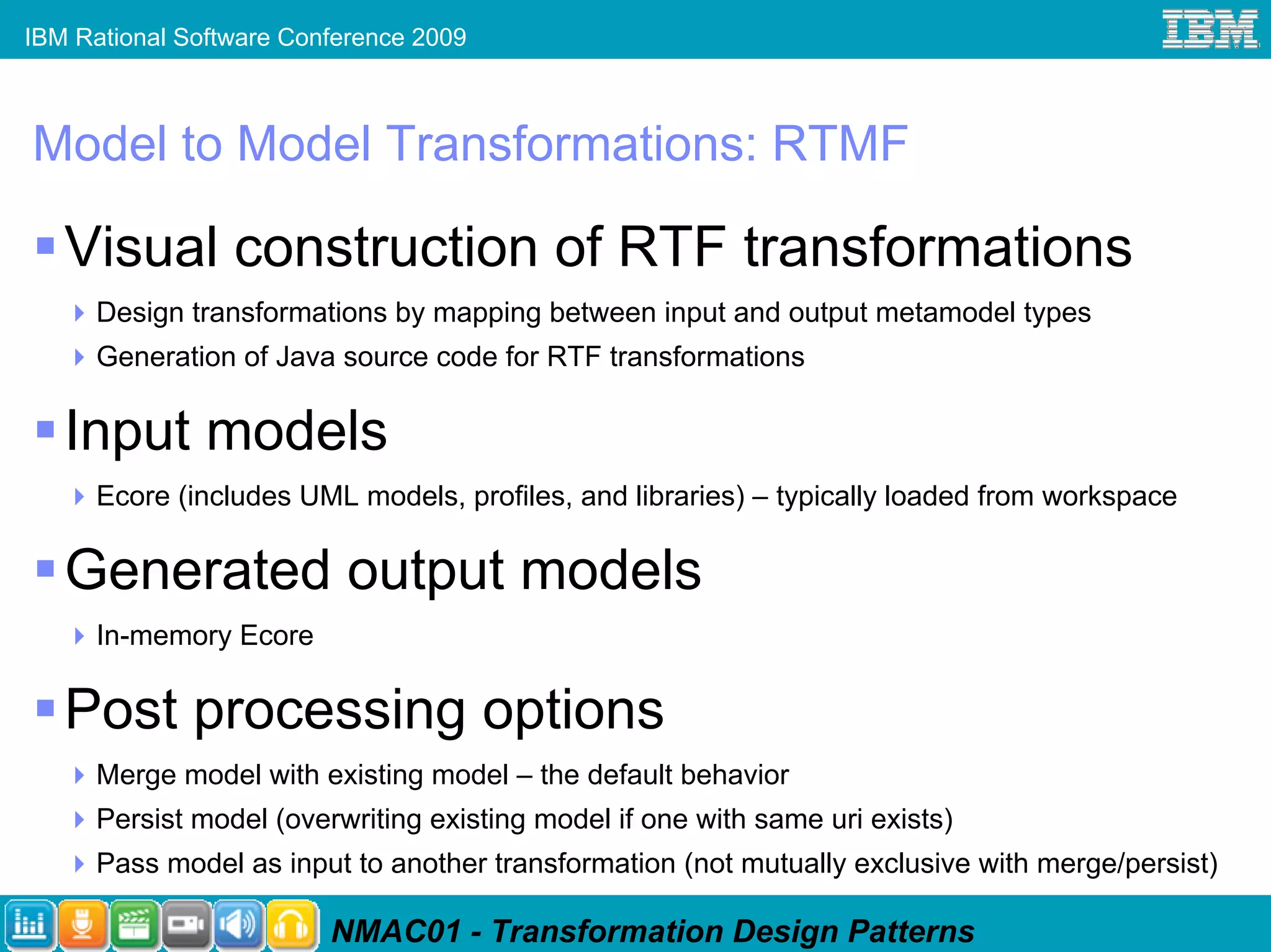 IBM Rational Software Conference 2009



Model to Model Transformations: RTMF

   Visual construction of RTF transformations
      Design transformations by mapping between input and output metamodel types
      Generation of Java source code for RTF transformations

   Input models
      Ecore (includes UML models, profiles, and libraries) – typically loaded from workspace

   Generated output models
      In-memory Ecore

   Post processing options
      Merge model with existing model – the default behavior
      Persist model (overwriting existing model if one with same uri exists)
      Pass model as input to another transformation (not mutually exclusive with merge/persist)

                         NMAC01 - Transformation Design Patterns
 