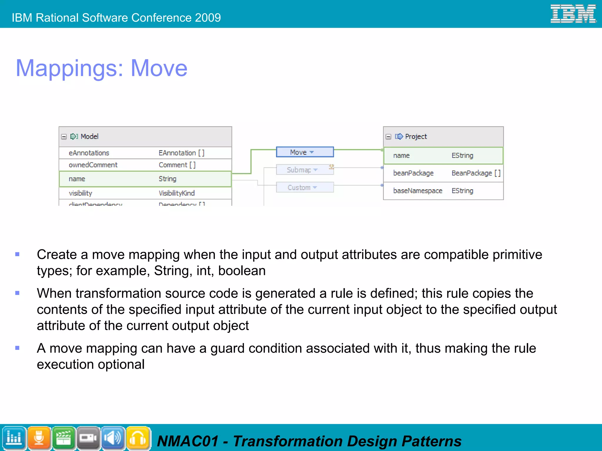 IBM Rational Software Conference 2009



Mappings: Move




    Create a move mapping when the input and output attributes are compatible primitive
    types; for example, String, int, boolean
    When transformation source code is generated a rule is defined; this rule copies the
    contents of the specified input attribute of the current input object to the specified output
    attribute of the current output object
    A move mapping can have a guard condition associated with it, thus making the rule
    execution optional




                         NMAC01 - Transformation Design Patterns
 