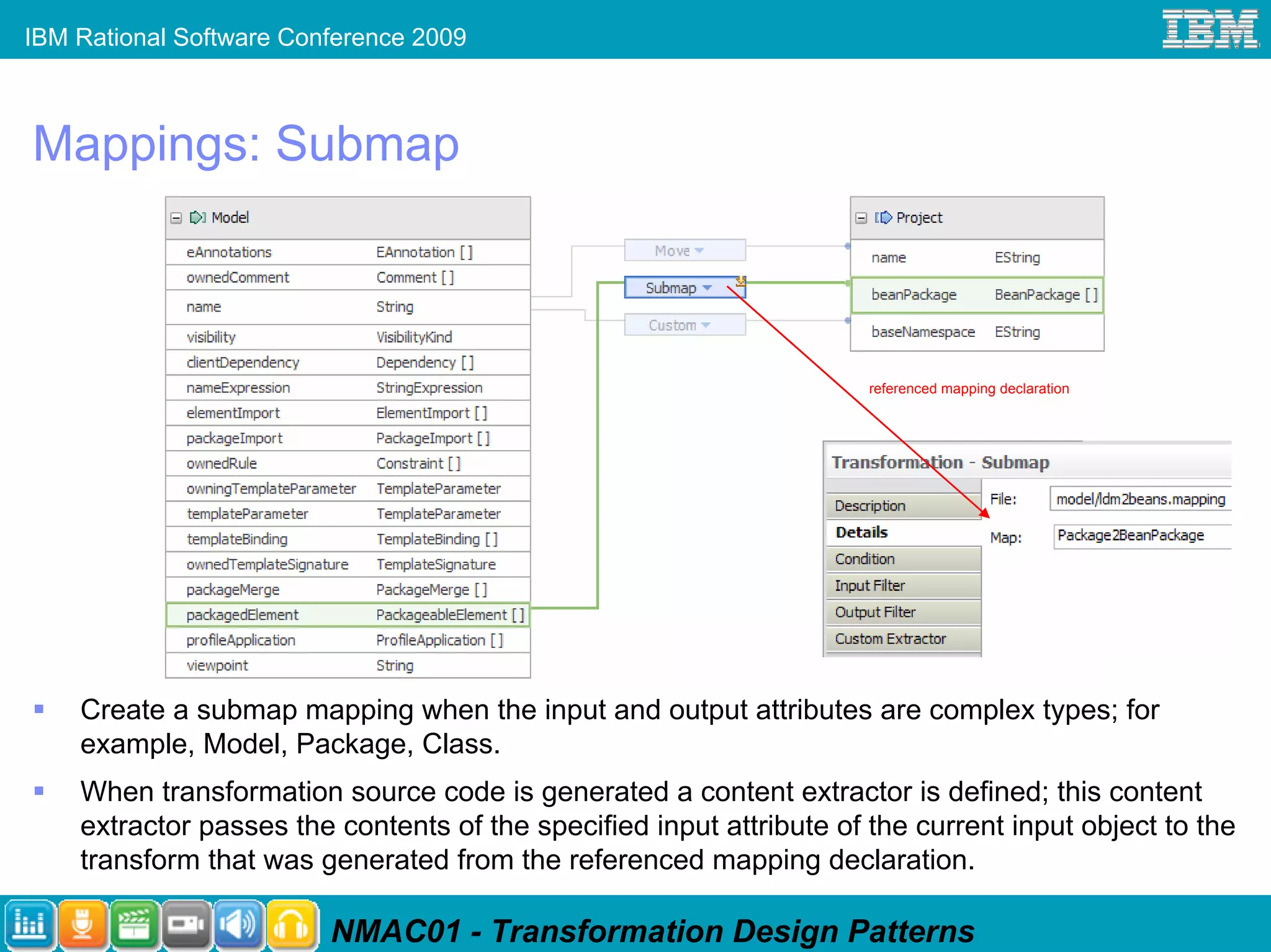 IBM Rational Software Conference 2009



Mappings: Submap



                                                                      referenced mapping declaration




    Create a submap mapping when the input and output attributes are complex types; for
    example, Model, Package, Class.
    When transformation source code is generated a content extractor is defined; this content
    extractor passes the contents of the specified input attribute of the current input object to the
    transform that was generated from the referenced mapping declaration.

                         NMAC01 - Transformation Design Patterns
 