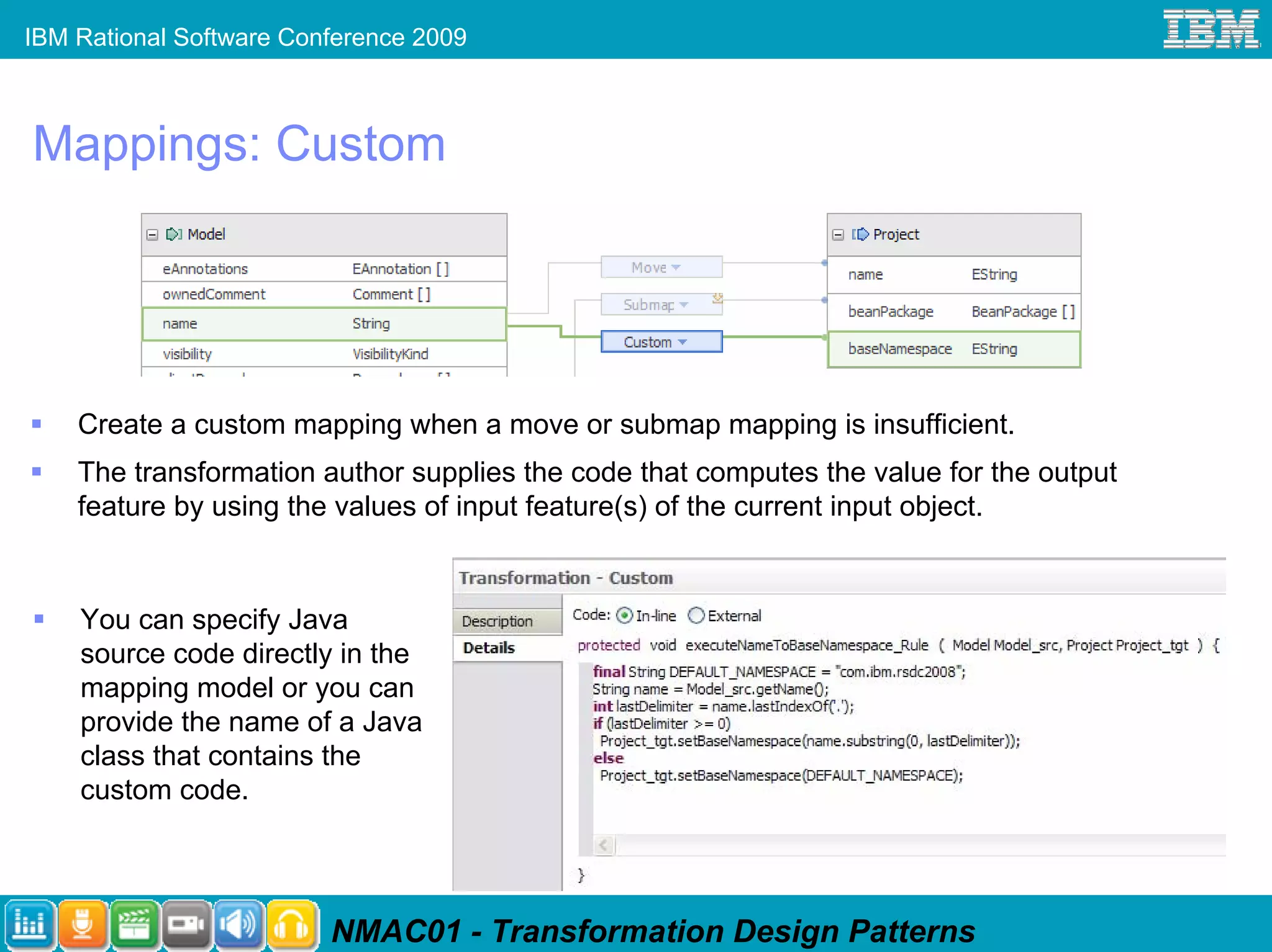 IBM Rational Software Conference 2009



Mappings: Custom




    Create a custom mapping when a move or submap mapping is insufficient.
    The transformation author supplies the code that computes the value for the output
    feature by using the values of input feature(s) of the current input object.


    You can specify Java
    source code directly in the
    mapping model or you can
    provide the name of a Java
    class that contains the
    custom code.




                         NMAC01 - Transformation Design Patterns
 