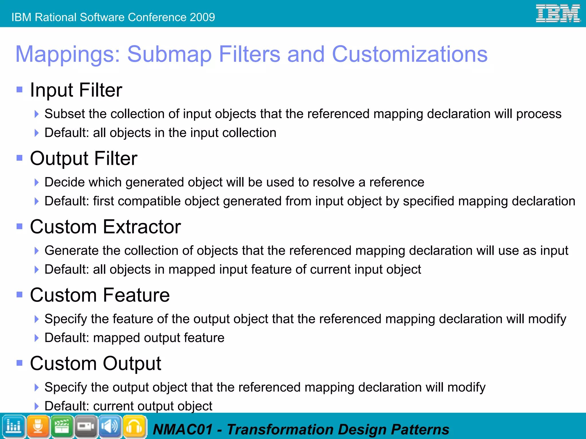 IBM Rational Software Conference 2009


Mappings: Submap Filters and Customizations
   Input Filter
      Subset the collection of input objects that the referenced mapping declaration will process
      Default: all objects in the input collection

   Output Filter
      Decide which generated object will be used to resolve a reference
      Default: first compatible object generated from input object by specified mapping declaration

   Custom Extractor
      Generate the collection of objects that the referenced mapping declaration will use as input
      Default: all objects in mapped input feature of current input object

   Custom Feature
      Specify the feature of the output object that the referenced mapping declaration will modify
      Default: mapped output feature

   Custom Output
      Specify the output object that the referenced mapping declaration will modify
      Default: current output object
                         NMAC01 - Transformation Design Patterns
 