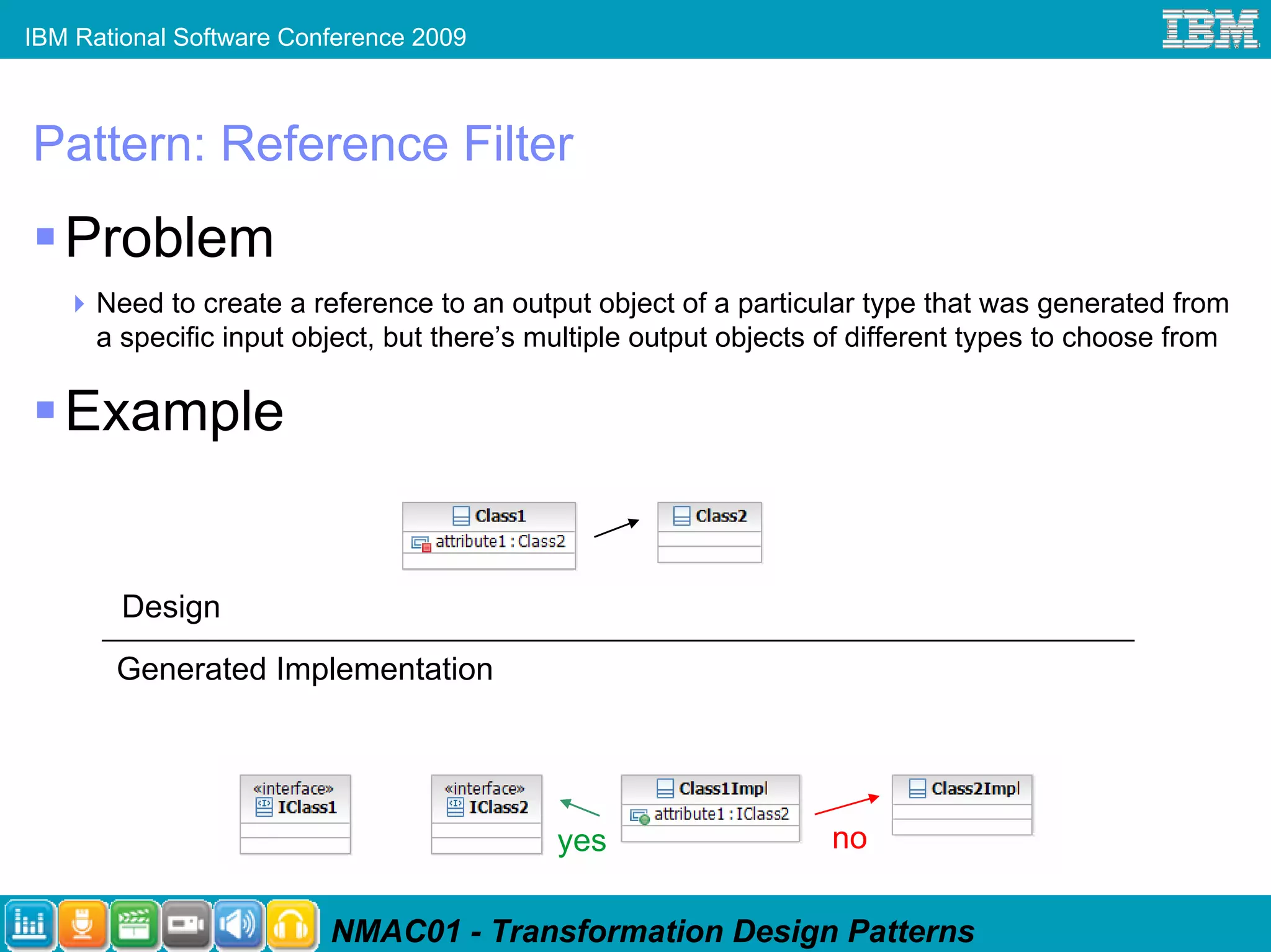 IBM Rational Software Conference 2009



Pattern: Reference Filter
   Problem
      Need to create a reference to an output object of a particular type that was generated from
      a specific input object, but there’s multiple output objects of different types to choose from

   Example


        Design
       Generated Implementation




                                            yes                    no

                         NMAC01 - Transformation Design Patterns
 