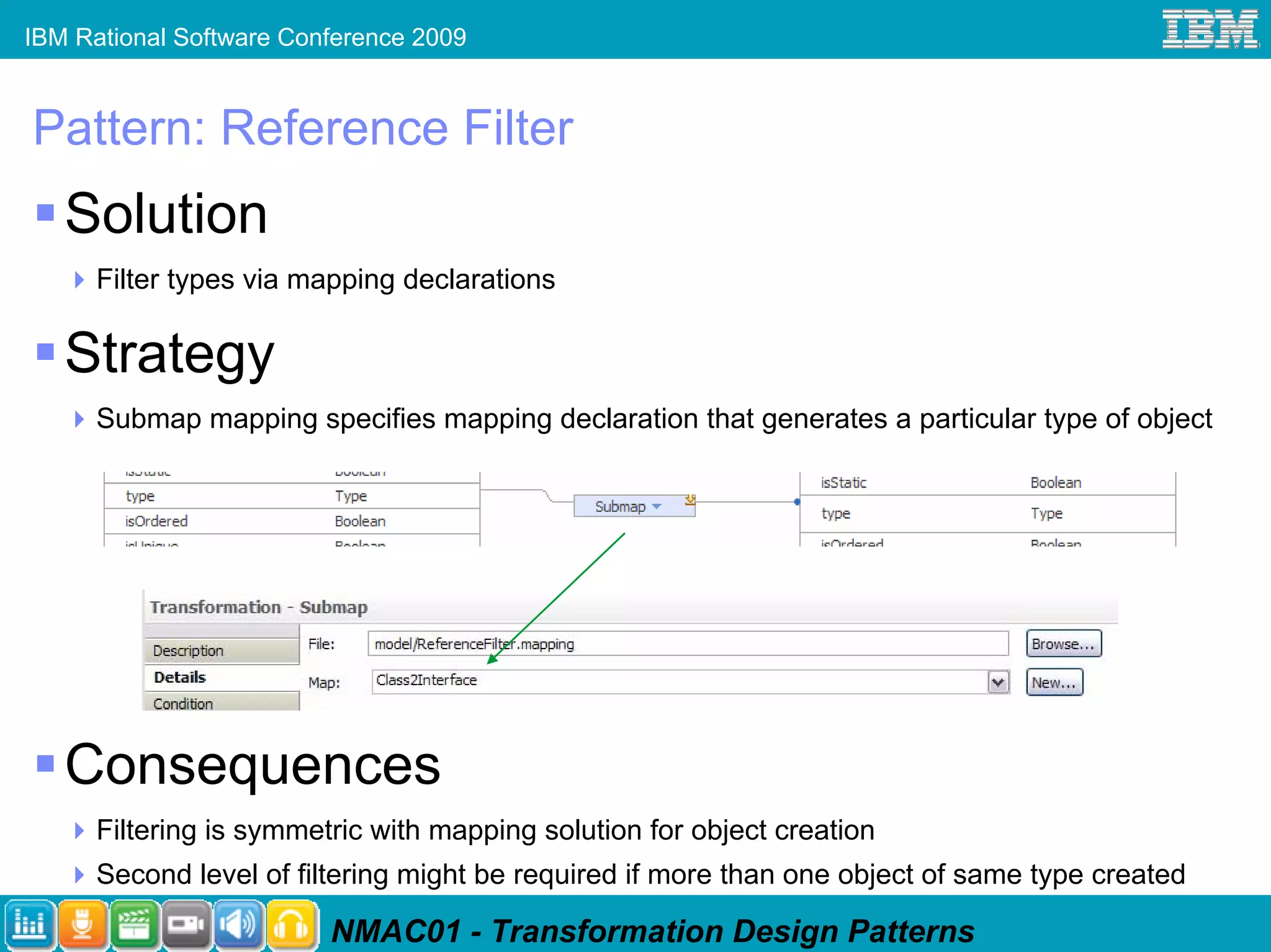 IBM Rational Software Conference 2009


Pattern: Reference Filter
   Solution
      Filter types via mapping declarations

   Strategy
      Submap mapping specifies mapping declaration that generates a particular type of object




   Consequences
      Filtering is symmetric with mapping solution for object creation
      Second level of filtering might be required if more than one object of same type created

                         NMAC01 - Transformation Design Patterns
 