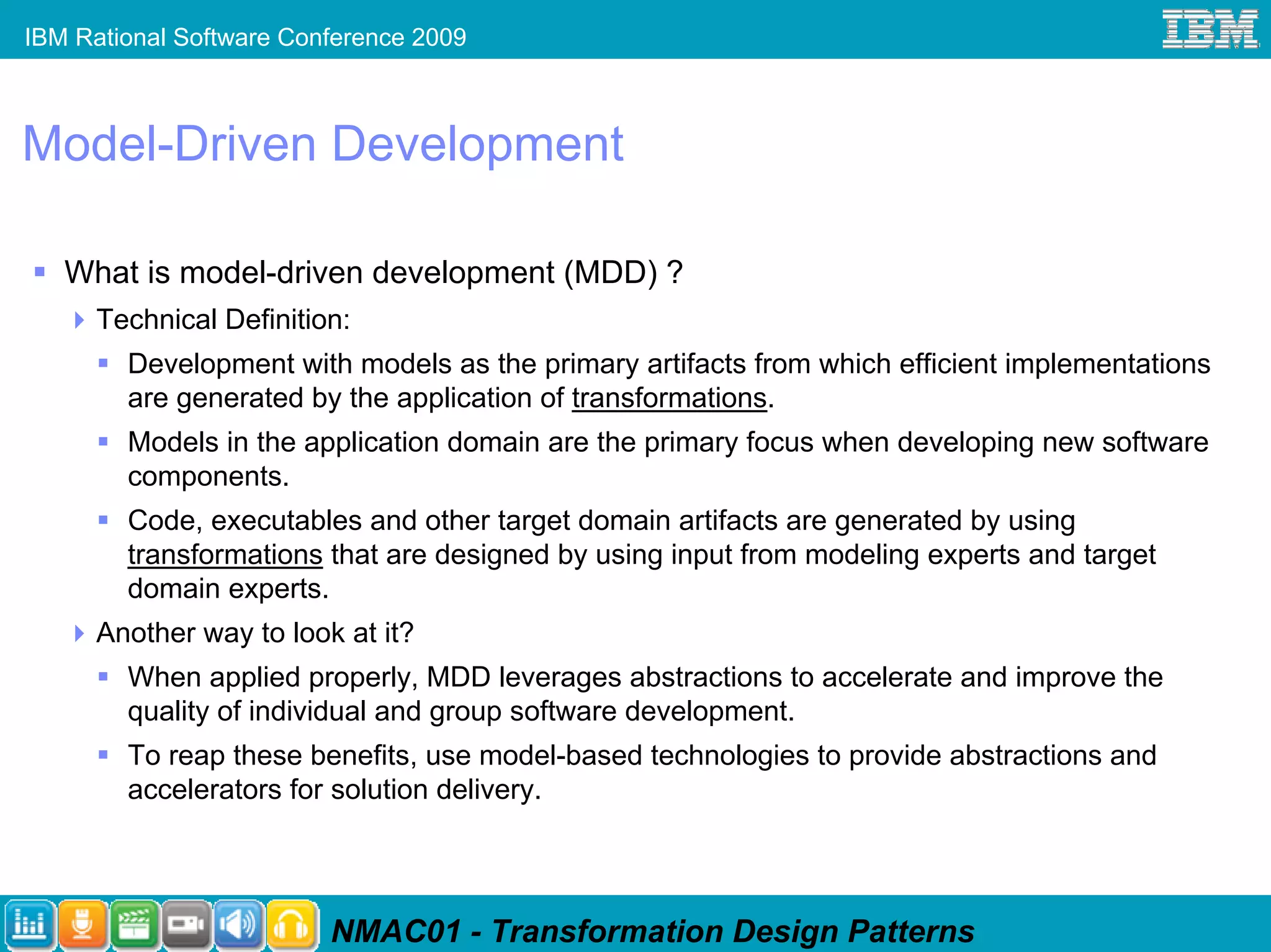 IBM Rational Software Conference 2009



Model-Driven Development

   What is model-driven development (MDD) ?
      Technical Definition:
        Development with models as the primary artifacts from which efficient implementations
        are generated by the application of transformations.
        Models in the application domain are the primary focus when developing new software
        components.
        Code, executables and other target domain artifacts are generated by using
        transformations that are designed by using input from modeling experts and target
        domain experts.
      Another way to look at it?
        When applied properly, MDD leverages abstractions to accelerate and improve the
        quality of individual and group software development.
        To reap these benefits, use model-based technologies to provide abstractions and
        accelerators for solution delivery.




                         NMAC01 - Transformation Design Patterns
 