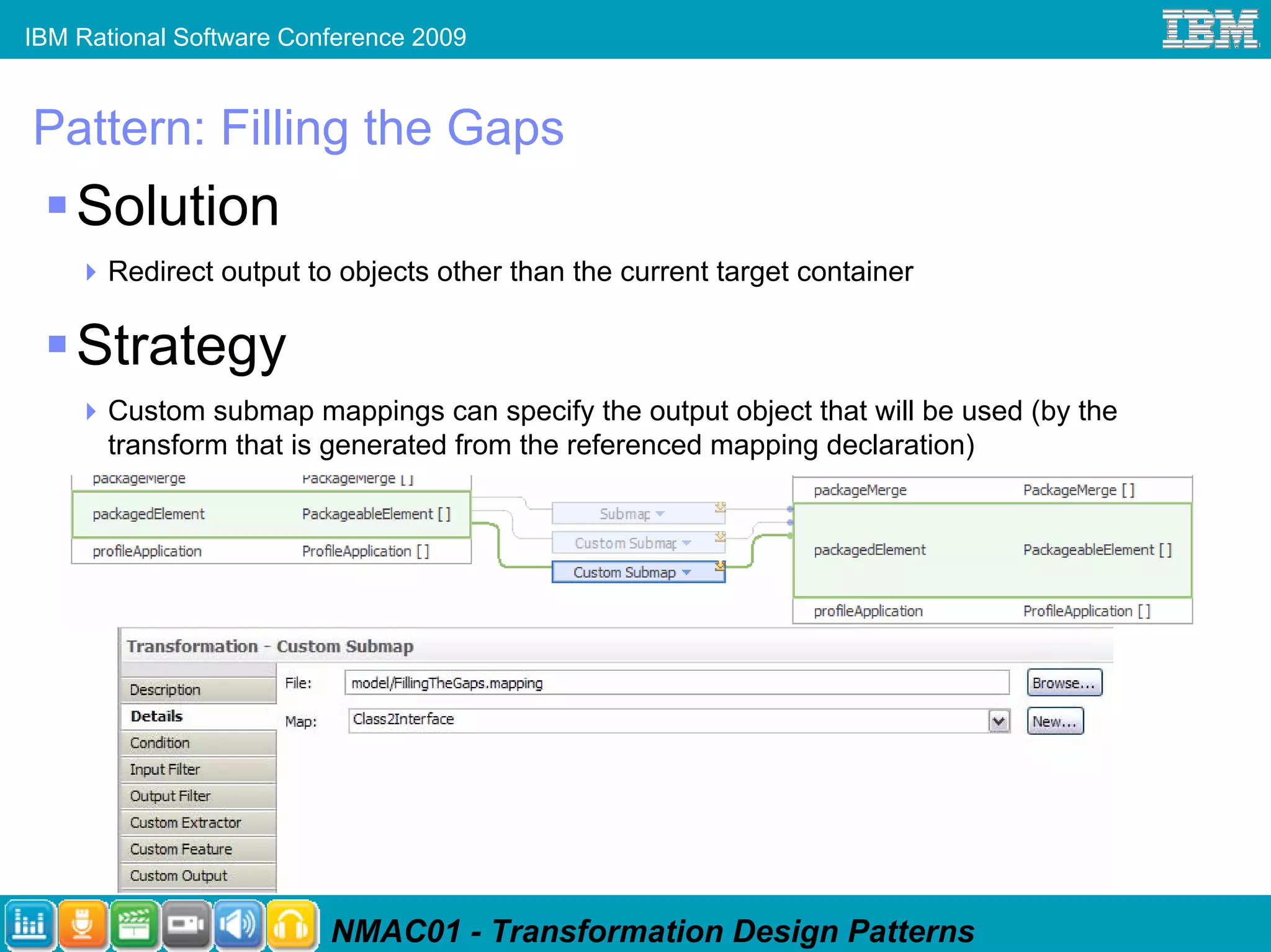 IBM Rational Software Conference 2009


Pattern: Filling the Gaps
    Solution
      Redirect output to objects other than the current target container

    Strategy
      Custom submap mappings can specify the output object that will be used (by the
      transform that is generated from the referenced mapping declaration)




                         NMAC01 - Transformation Design Patterns
 