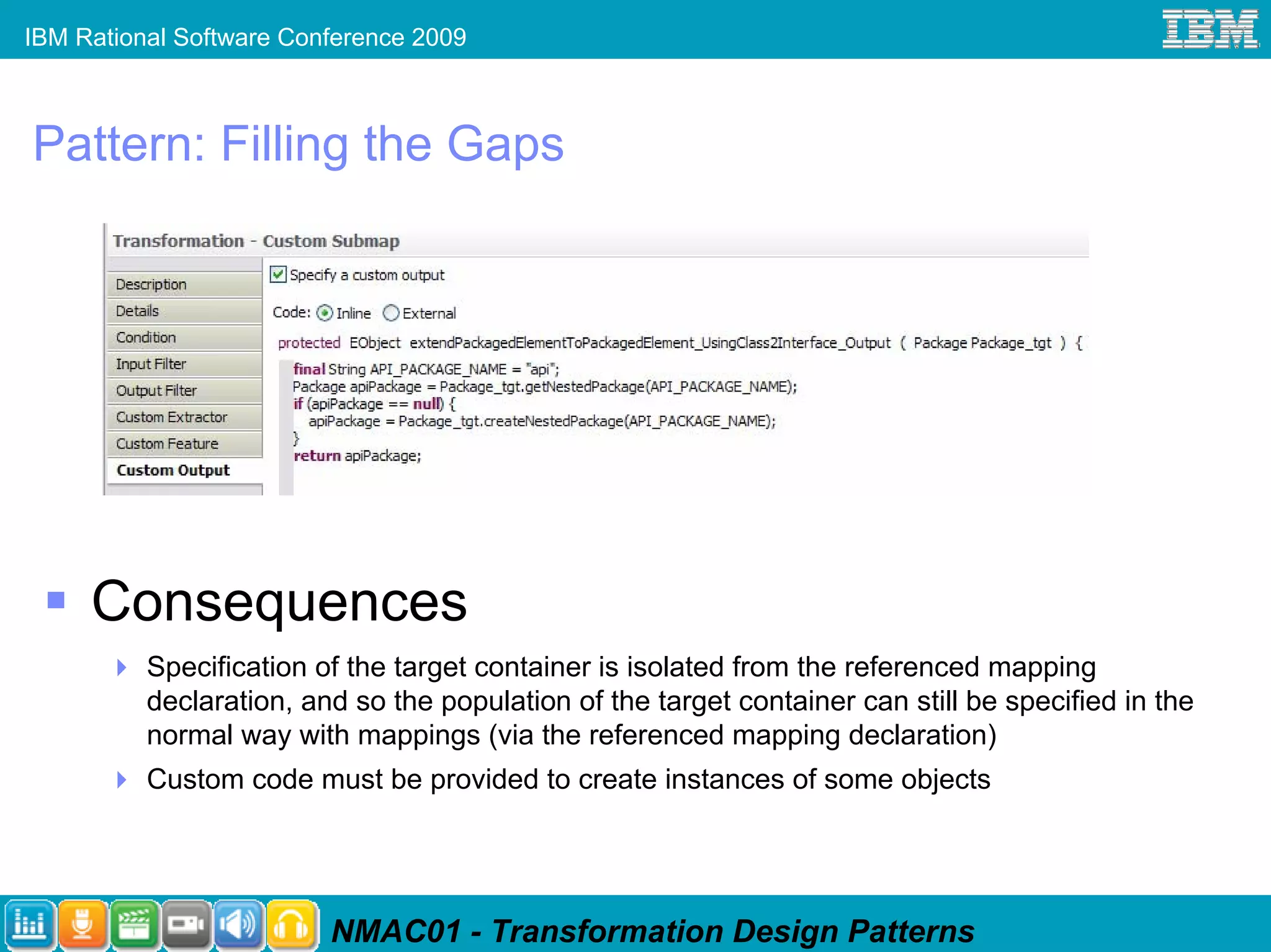 IBM Rational Software Conference 2009



Pattern: Filling the Gaps




     Consequences
          Specification of the target container is isolated from the referenced mapping
          declaration, and so the population of the target container can still be specified in the
          normal way with mappings (via the referenced mapping declaration)
          Custom code must be provided to create instances of some objects




                         NMAC01 - Transformation Design Patterns
 