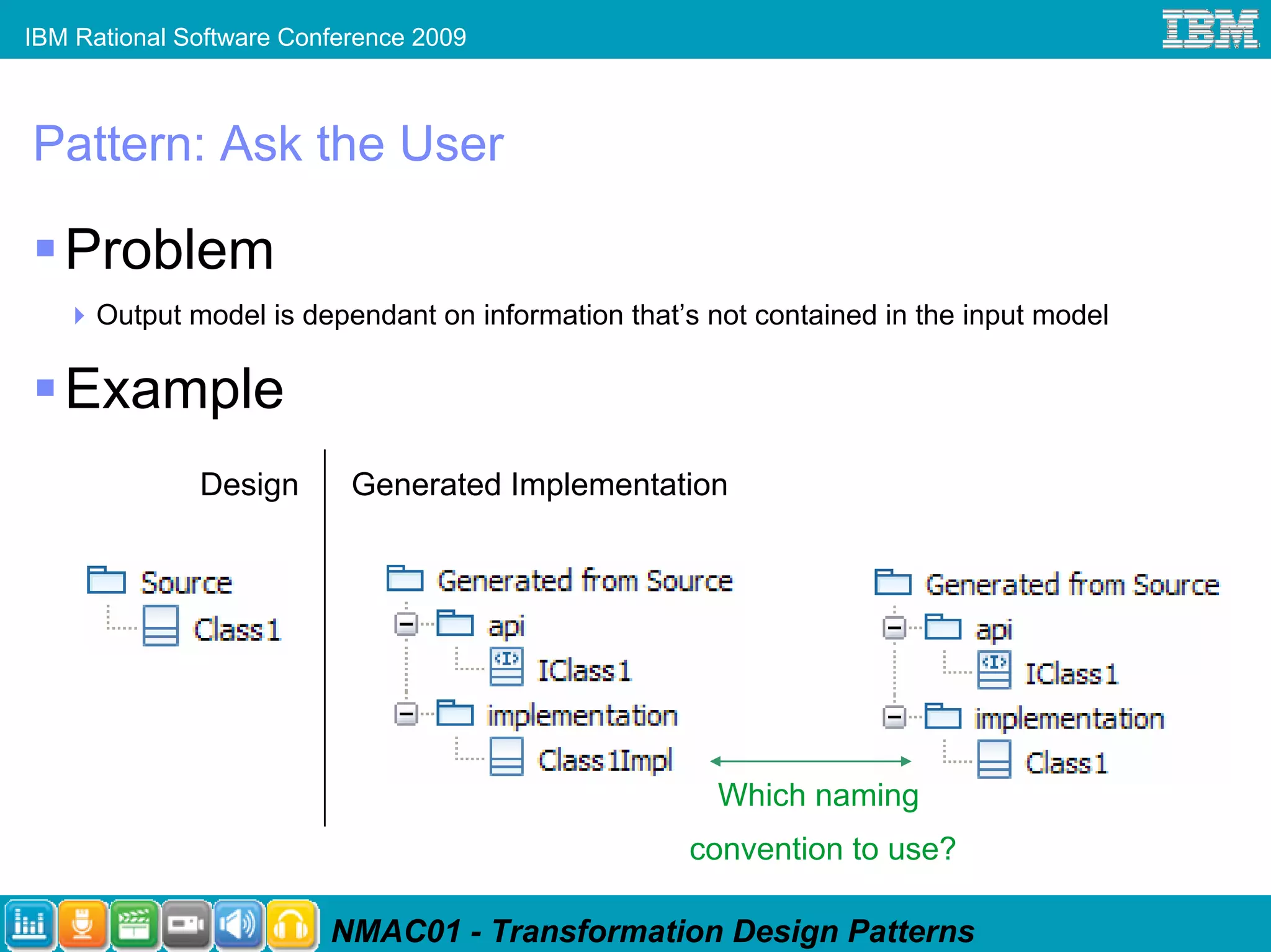 IBM Rational Software Conference 2009



Pattern: Ask the User

   Problem
      Output model is dependant on information that’s not contained in the input model

   Example
              Design       Generated Implementation




                                                       Which naming
                                                    convention to use?

                         NMAC01 - Transformation Design Patterns
 
