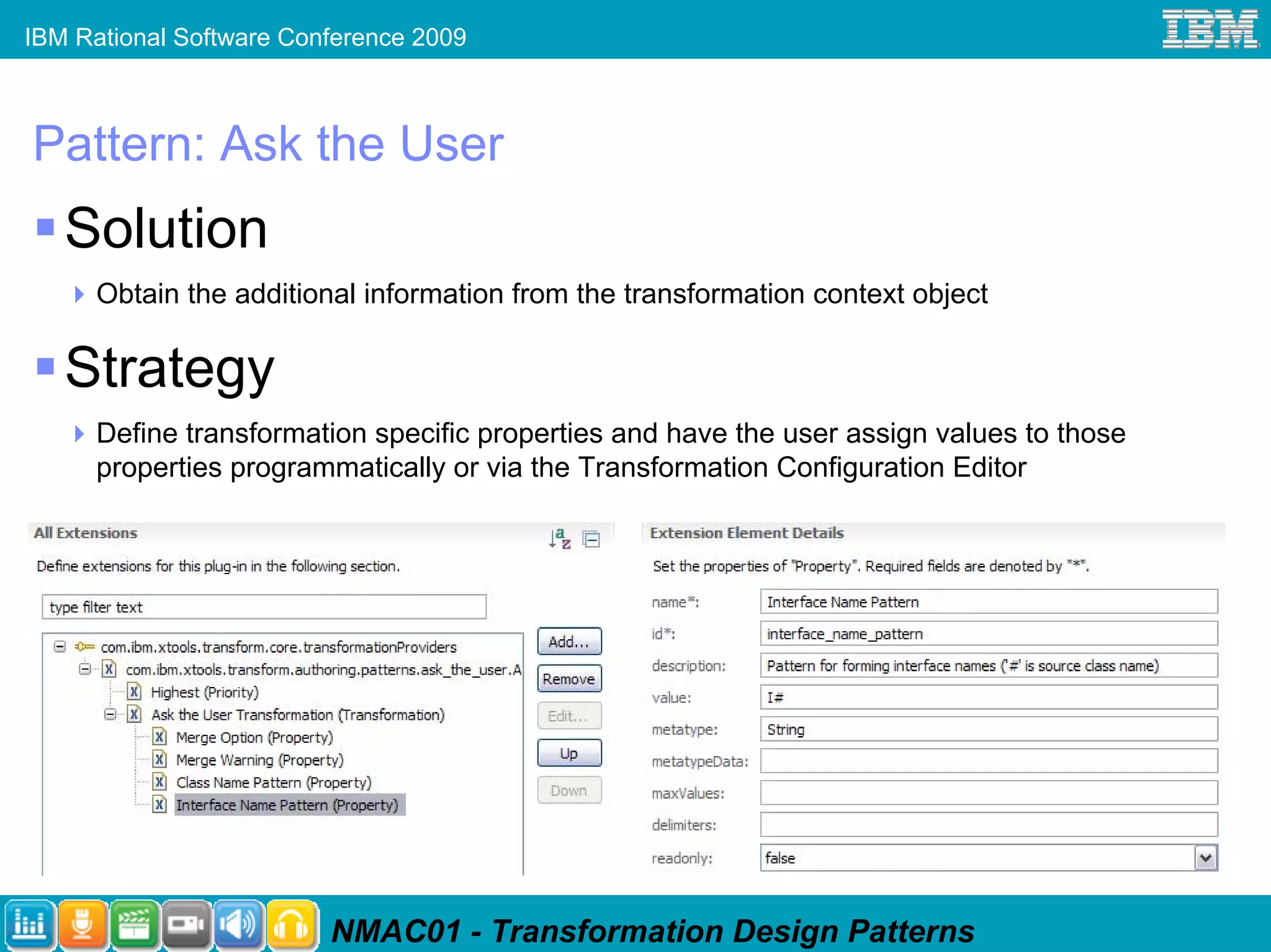 IBM Rational Software Conference 2009



Pattern: Ask the User
   Solution
      Obtain the additional information from the transformation context object

   Strategy
      Define transformation specific properties and have the user assign values to those
      properties programmatically or via the Transformation Configuration Editor




                         NMAC01 - Transformation Design Patterns
 