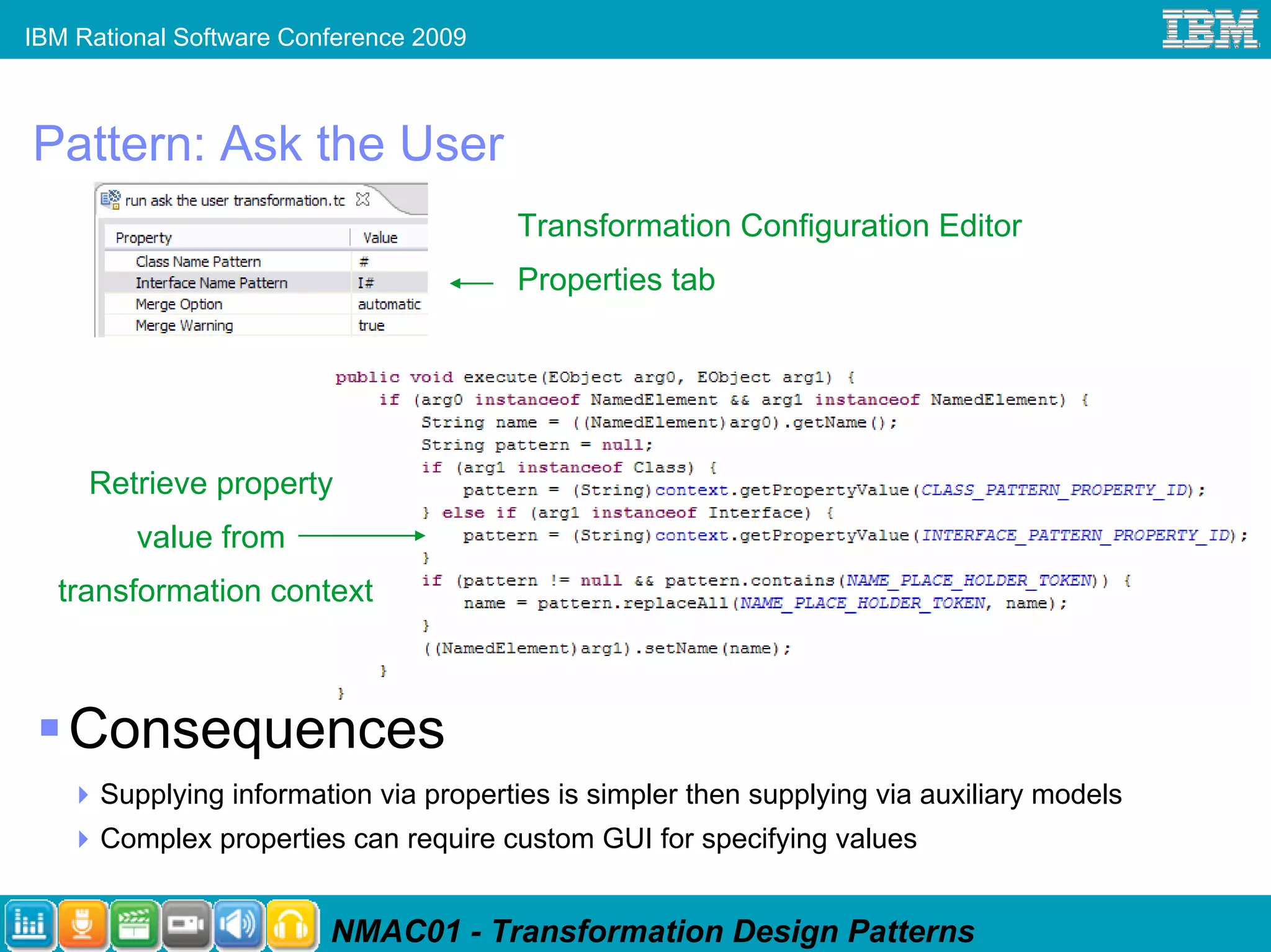 IBM Rational Software Conference 2009



Pattern: Ask the User
                                        Transformation Configuration Editor
                                        Properties tab




     Retrieve property
         value from
  transformation context



   Consequences
      Supplying information via properties is simpler then supplying via auxiliary models
      Complex properties can require custom GUI for specifying values


                         NMAC01 - Transformation Design Patterns
 