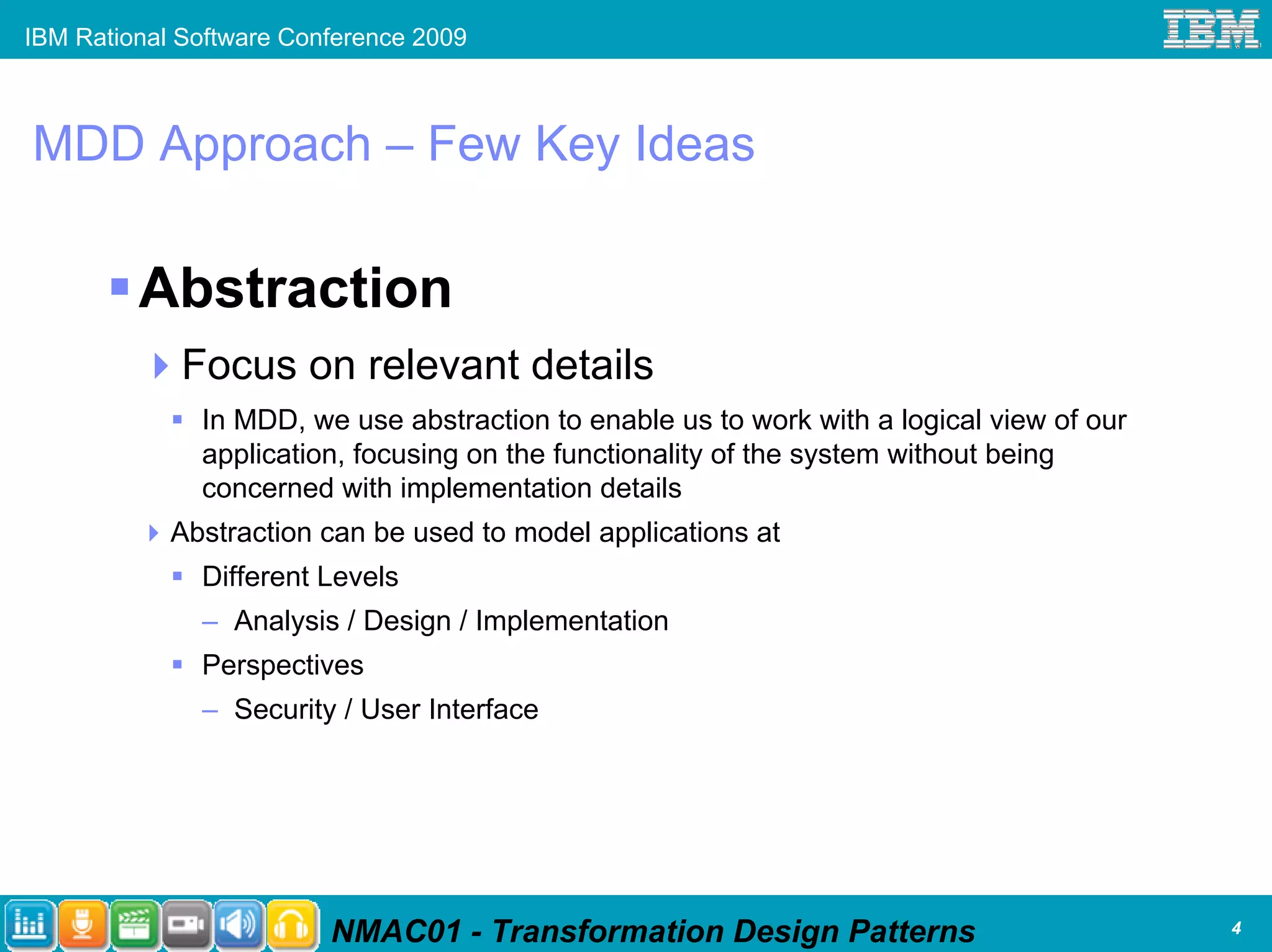 IBM Rational Software Conference 2009



MDD Approach – Few Key Ideas

         Abstraction
             Focus on relevant details
              In MDD, we use abstraction to enable us to work with a logical view of our
              application, focusing on the functionality of the system without being
              concerned with implementation details
            Abstraction can be used to model applications at
              Different Levels
              – Analysis / Design / Implementation
              Perspectives
              – Security / User Interface




                         NMAC01 - Transformation Design Patterns                           4
 