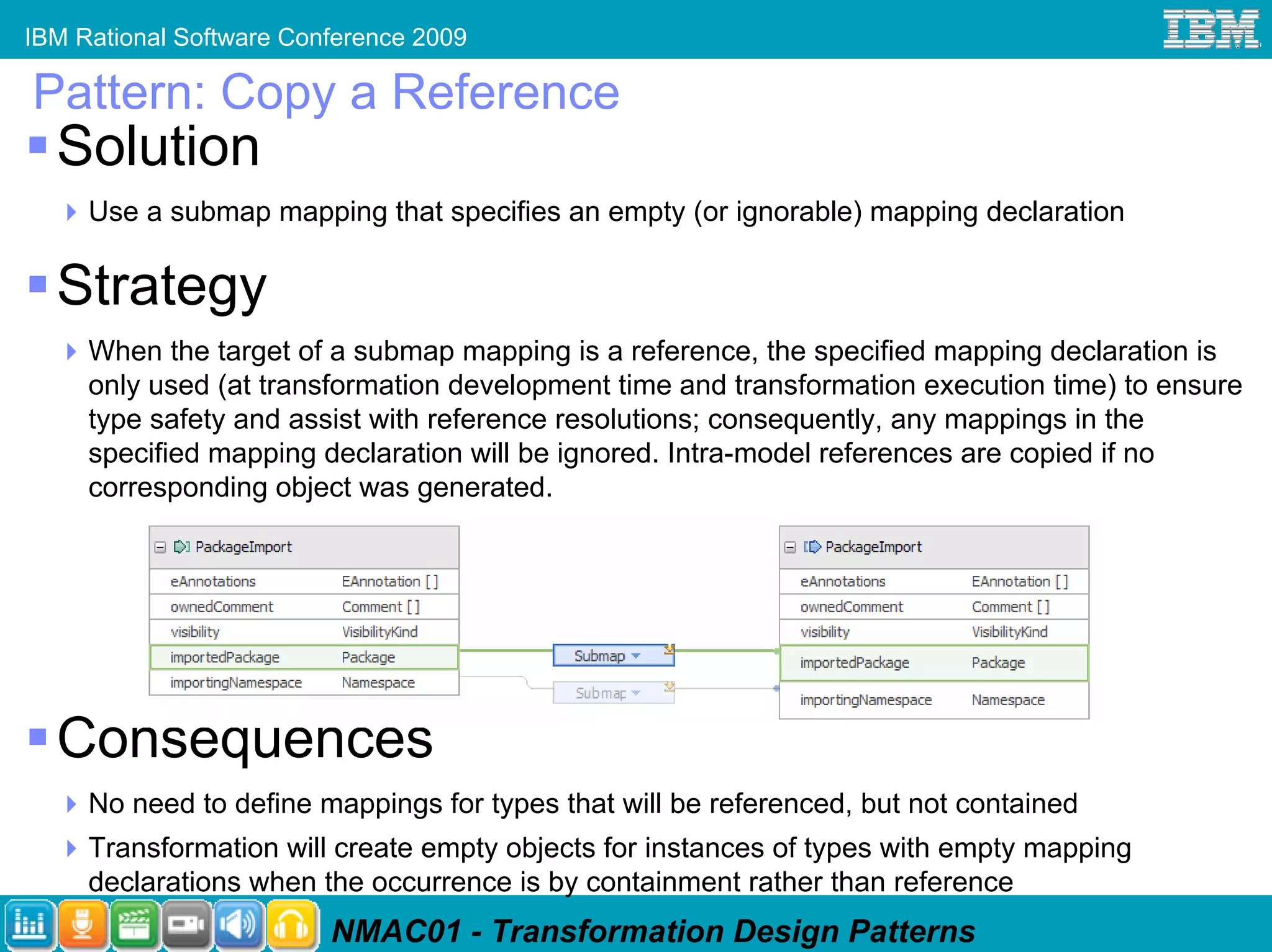 IBM Rational Software Conference 2009

Pattern: Copy a Reference
  Solution
     Use a submap mapping that specifies an empty (or ignorable) mapping declaration

  Strategy
     When the target of a submap mapping is a reference, the specified mapping declaration is
     only used (at transformation development time and transformation execution time) to ensure
     type safety and assist with reference resolutions; consequently, any mappings in the
     specified mapping declaration will be ignored. Intra-model references are copied if no
     corresponding object was generated.




  Consequences
     No need to define mappings for types that will be referenced, but not contained
     Transformation will create empty objects for instances of types with empty mapping
     declarations when the occurrence is by containment rather than reference
                         NMAC01 - Transformation Design Patterns
 