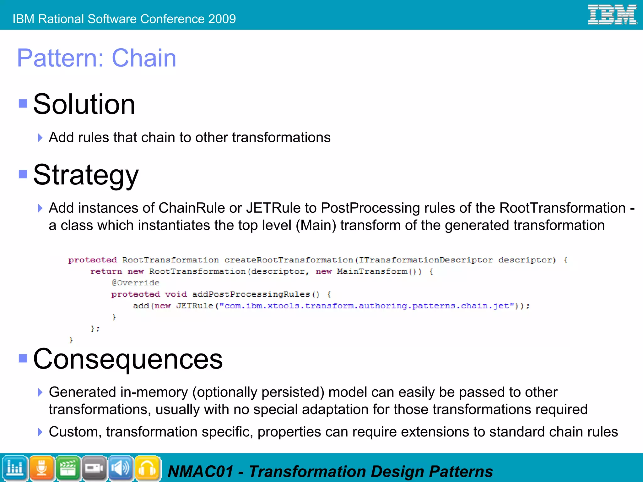 IBM Rational Software Conference 2009


Pattern: Chain
   Solution
      Add rules that chain to other transformations

   Strategy
      Add instances of ChainRule or JETRule to PostProcessing rules of the RootTransformation -
      a class which instantiates the top level (Main) transform of the generated transformation




   Consequences
      Generated in-memory (optionally persisted) model can easily be passed to other
      transformations, usually with no special adaptation for those transformations required
      Custom, transformation specific, properties can require extensions to standard chain rules

                         NMAC01 - Transformation Design Patterns
 