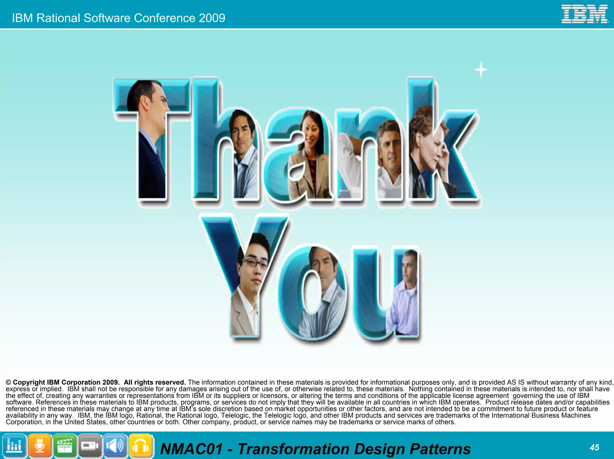 IBM Rational Software Conference 2009




© Copyright IBM Corporation 2009. All rights reserved. The information contained in these materials is provided for informational purposes only, and is provided AS IS without warranty of any kind,
express or implied. IBM shall not be responsible for any damages arising out of the use of, or otherwise related to, these materials. Nothing contained in these materials is intended to, nor shall have
the effect of, creating any warranties or representations from IBM or its suppliers or licensors, or altering the terms and conditions of the applicable license agreement governing the use of IBM
software. References in these materials to IBM products, programs, or services do not imply that they will be available in all countries in which IBM operates. Product release dates and/or capabilities
referenced in these materials may change at any time at IBM’s sole discretion based on market opportunities or other factors, and are not intended to be a commitment to future product or feature
availability in any way. IBM, the IBM logo, Rational, the Rational logo, Telelogic, the Telelogic logo, and other IBM products and services are trademarks of the International Business Machines
Corporation, in the United States, other countries or both. Other company, product, or service names may be trademarks or service marks of others.



                                                  NMAC01 - Transformation Design Patterns                                                                                                       45
 