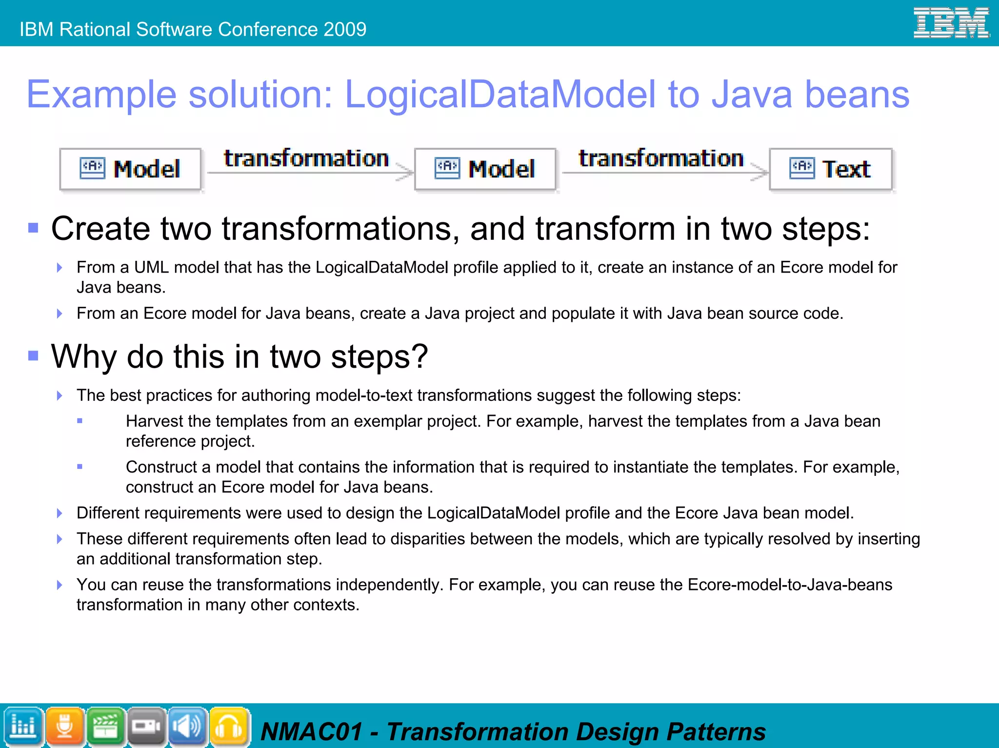 IBM Rational Software Conference 2009


Example solution: LogicalDataModel to Java beans


   Create two transformations, and transform in two steps:
      From a UML model that has the LogicalDataModel profile applied to it, create an instance of an Ecore model for
      Java beans.
      From an Ecore model for Java beans, create a Java project and populate it with Java bean source code.

   Why do this in two steps?
      The best practices for authoring model-to-text transformations suggest the following steps:
            Harvest the templates from an exemplar project. For example, harvest the templates from a Java bean
            reference project.
            Construct a model that contains the information that is required to instantiate the templates. For example,
            construct an Ecore model for Java beans.
      Different requirements were used to design the LogicalDataModel profile and the Ecore Java bean model.
      These different requirements often lead to disparities between the models, which are typically resolved by inserting
      an additional transformation step.
      You can reuse the transformations independently. For example, you can reuse the Ecore-model-to-Java-beans
      transformation in many other contexts.




                               NMAC01 - Transformation Design Patterns
 