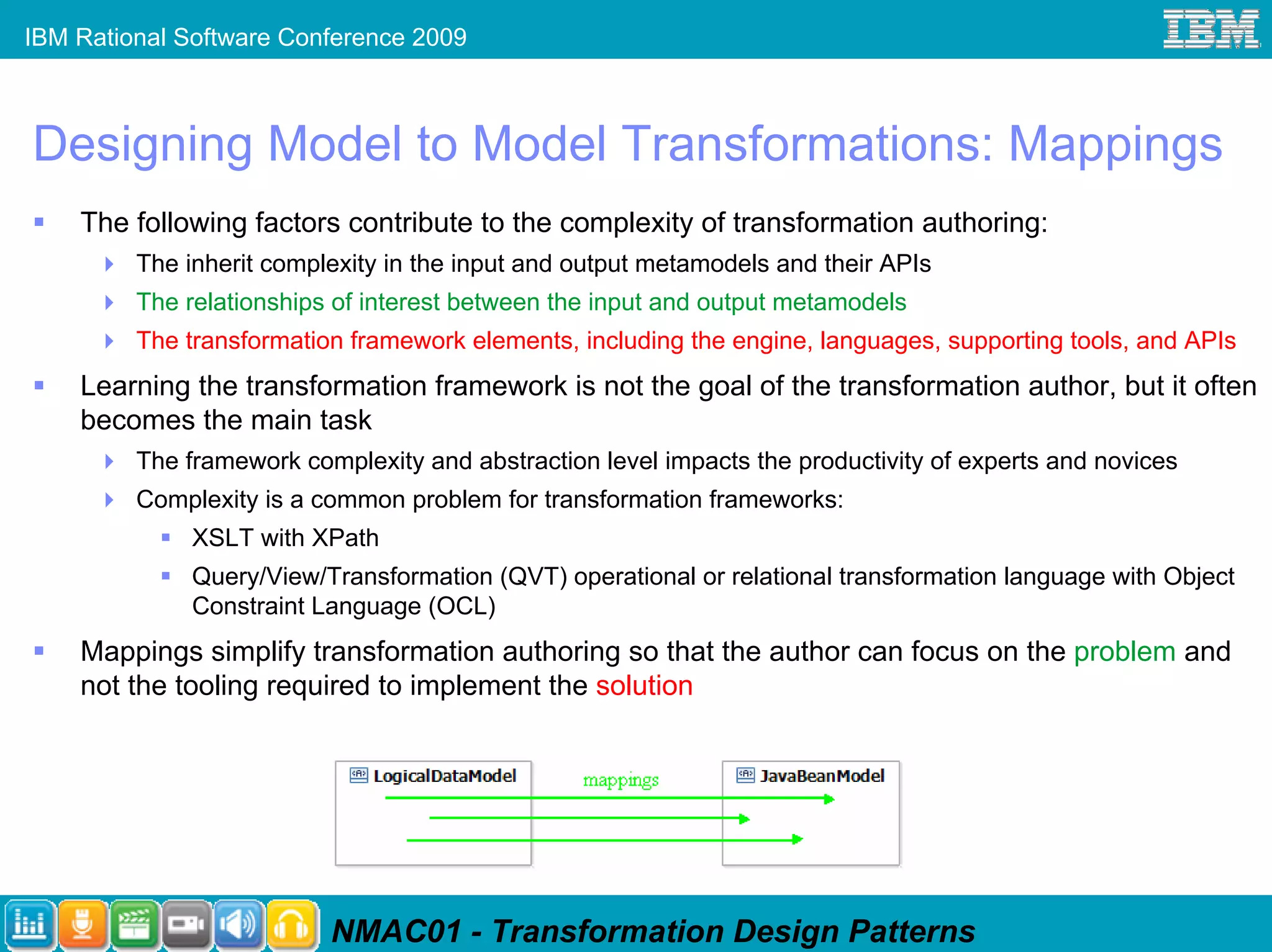 IBM Rational Software Conference 2009



Designing Model to Model Transformations: Mappings
    The following factors contribute to the complexity of transformation authoring:
         The inherit complexity in the input and output metamodels and their APIs
         The relationships of interest between the input and output metamodels
         The transformation framework elements, including the engine, languages, supporting tools, and APIs
    Learning the transformation framework is not the goal of the transformation author, but it often
    becomes the main task
         The framework complexity and abstraction level impacts the productivity of experts and novices
         Complexity is a common problem for transformation frameworks:
              XSLT with XPath
              Query/View/Transformation (QVT) operational or relational transformation language with Object
              Constraint Language (OCL)
    Mappings simplify transformation authoring so that the author can focus on the problem and
    not the tooling required to implement the solution




                          NMAC01 - Transformation Design Patterns
 