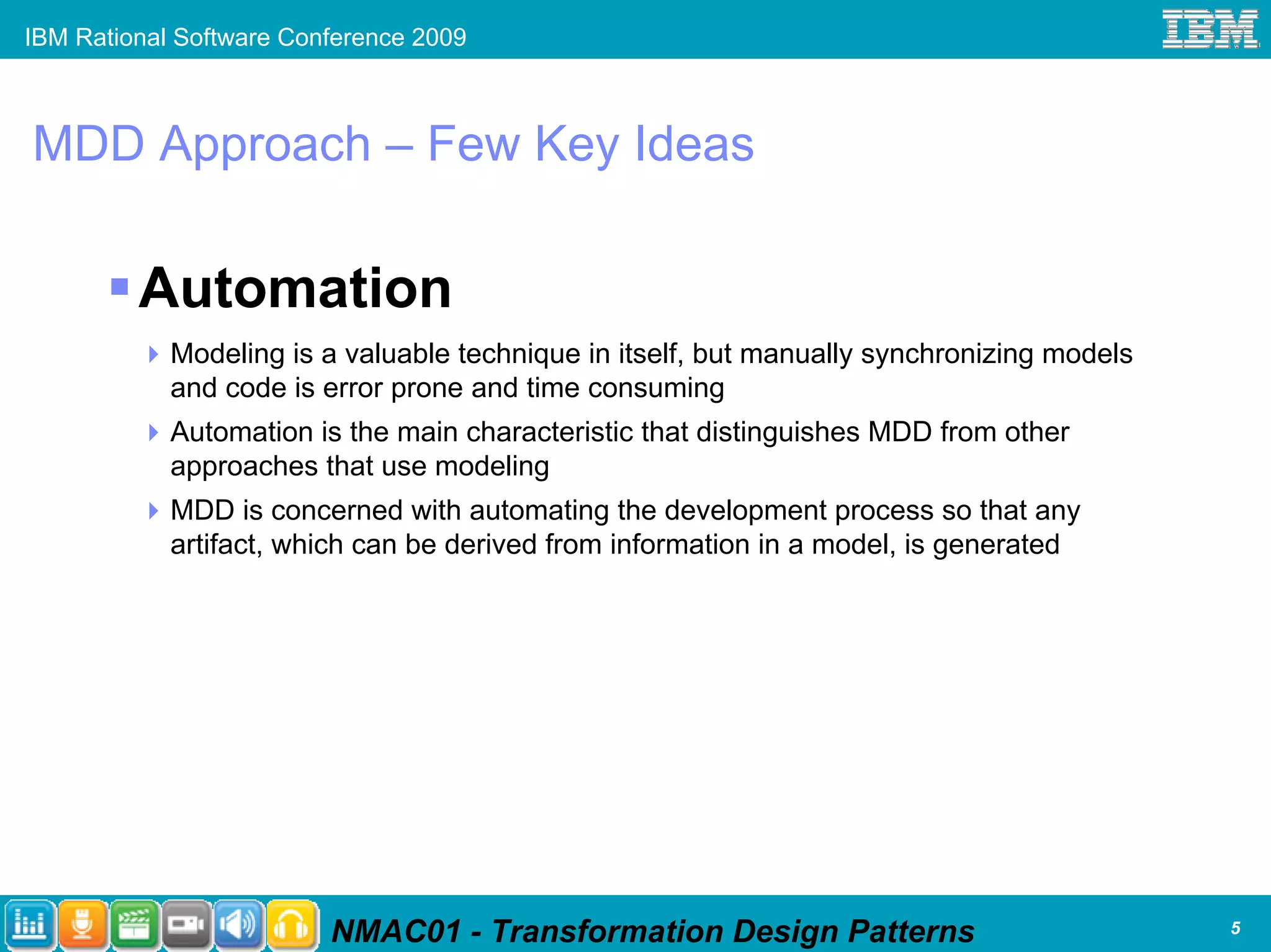 IBM Rational Software Conference 2009



MDD Approach – Few Key Ideas

         Automation
            Modeling is a valuable technique in itself, but manually synchronizing models
            and code is error prone and time consuming
            Automation is the main characteristic that distinguishes MDD from other
            approaches that use modeling
            MDD is concerned with automating the development process so that any
            artifact, which can be derived from information in a model, is generated




                         NMAC01 - Transformation Design Patterns                            5
 