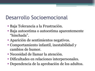Desarrollo Socioemocional
 Baja Tolerancia a la Frustración.
 Baja autoestima o autoestima aparentemente
  “hinchada”.
 Aparición de sentimientos negativos.
 Comportamiento infantil, inestabilidad y
  cambios de humor.
 Necesidad de llamar la atención.
 Dificultades en relaciones interpersonales.
 Dependencia de la aprobación de los adultos.
 