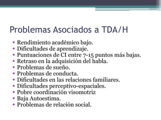 Problemas Asociados a TDA/H
   Rendimiento académico bajo.
   Dificultades de aprendizaje.
   Puntuaciones de CI entre 7-15 puntos más bajas.
   Retraso en la adquisición del habla.
   Problemas de sueño.
   Problemas de conducta.
   Dificultades en las relaciones familiares.
   Dificultades perceptivo-espaciales.
   Pobre coordinación visomotriz
   Baja Autoestima.
   Problemas de relación social.
 