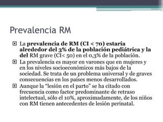 Prevalencia RM
 La prevalencia de RM (CI < 70) estaría
  alrededor del 3% de la población pediátrica y la
  del RM grave (CI< 50) en el 0,3% de la población.
 La prevalencia es mayor en varones que en mujeres y
  en los niveles socioeconómicos más bajos de la
  sociedad. Se trata de un problema universal y de graves
  consecuencias en los países menos desarrollados.
 Aunque la “lesión en el parto” se ha citado con
  frecuencia como factor predominante de retraso
  intelectual, sólo el 10%, aproximadamente, de los niños
  con RM tienen antecedentes de lesión perinatal.
 