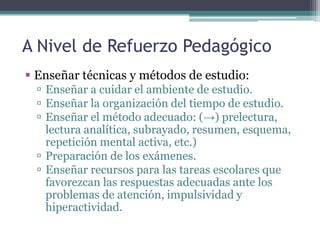 A Nivel de Refuerzo Pedagógico
 Enseñar técnicas y métodos de estudio:
   Enseñar a cuidar el ambiente de estudio.
   Enseñar la organización del tiempo de estudio.
   Enseñar el método adecuado: (→) prelectura,
    lectura analítica, subrayado, resumen, esquema,
    repetición mental activa, etc.)
   Preparación de los exámenes.
   Enseñar recursos para las tareas escolares que
    favorezcan las respuestas adecuadas ante los
    problemas de atención, impulsividad y
    hiperactividad.
 