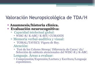 Valoración Neuropsicológica de TDA/H
 Anamnesis/historia clínica.
 Evaluación neurocognitiva:
   Capacidad intelectual global:
       WISC-R/ K-ABC/ K-BIT/ CUMANIN
   Memoria verbal-auditiva y visual:
       TOMAL/TAVECI/ Figura de Rey.
     Atención:
       Test de los Colores Stroop/ Diferencia de Caras/ d2/
        Selección de subtests atencionales del WISC-R y K-ABC.
     Lenguaje. Áreas a evaluar:
       Comprensión/Expresión/Lectura y Escritura/Lenguaje
        espontáneo.
 