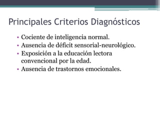 Principales Criterios Diagnósticos
  • Cociente de inteligencia normal.
  • Ausencia de déficit sensorial-neurológico.
  • Exposición a la educación lectora
    convencional por la edad.
  • Ausencia de trastornos emocionales.
 