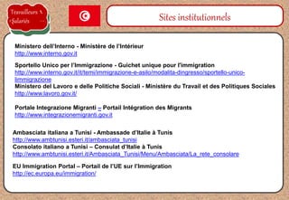 Sportello Unico per l’Immigrazione - Guichet unique pour l'immigration
http://www.interno.gov.it/it/temi/immigrazione-e-asilo/modalita-dingresso/sportello-unico-
limmigrazione
Sites institutionnels
Ministero dell’Interno - Ministère de l’Intérieur
http://www.interno.gov.it
Ambasciata italiana a Tunisi - Ambassade d’Italie à Tunis
http://www.ambtunisi.esteri.it/ambasciata_tunisi
Consolato italiano a Tunisi – Consulat d’Italie à Tunis
http://www.ambtunisi.esteri.it/Ambasciata_Tunisi/Menu/Ambasciata/La_rete_consolare
Ministero del Lavoro e delle Politiche Sociali - Ministère du Travail et des Politiques Sociales
http://www.lavoro.gov.it/
Portale Integrazione Migranti – Portail Intégration des Migrants
http://www.integrazionemigranti.gov.it
Travailleurs
Salariés
EU Immigration Portal – Portail de l’UE sur l’Immigration
http://ec.europa.eu/immigration/
 