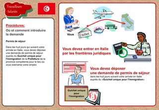 la proposition de l'employeur est acceptée
Permis de séjour
Dans les huit jours qui suivent votre
arrivée en Italie, vous devez déposer
une demande de permis de séjour
auprès du Guichet unique pour
l'immigration de la Prefettura de la
province compétente pour le lieu où
vous exercerez votre emploi.
Procédures:
Où et comment introduire
la demande Vous
Vous devez entrer en Italie
par les frontières juridiques
Vous devez déposer
une demande de permis de séjour
dans les huit jours suivant votre arrivée en Italie
auprès du «Guichet unique pour l'immigration»
Sportello Unico per l'Immigrazione
Guichet unique
pour
l'immigration
8
Travailleurs
Salariés
 