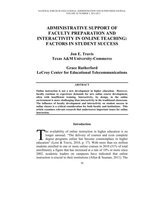 NATIONAL FORUM OF EDUCATIONAL ADMINISTRATION AND SUPERVISION JOURNAL
                      VOLUME 30, NUMBER 1, 2012-2013




   ADMINISTRATIVE SUPPORT OF
    FACULTY PREPARATION AND
INTERACTIVITY IN ONLINE TEACHING:
   FACTORS IN STUDENT SUCCESS

                      Jon E. Travis
              Texas A&M University-Commerce

                Grace Rutherford
LeCroy Center for Educational Telecommunications

                                  ABSTRACT

Online instruction is not a new development in higher education. However,
faculty continue to experience demands for new online course development,
often with insufficient training. Interactivity, by design, in the online
environment is more challenging than interactivity in the traditional classroom.
The influence of faculty development and interactivity on student success in
online classes is a critical consideration for both faculty and institutions. This
article examines relevant research that underscores important issues for online
instruction.



                                 Introduction



T      he availability of online instruction in higher education is no
       longer unusual. “The delivery of courses and even complete
       degree programs online has become commonplace in higher
education” (Leist & Travis, 2010, p. 17). With more than six million
students enrolled in one or more online courses in 2010 (31% of total
enrollment), a figure that has increased at a rate of 10% or more since
2002, academic leaders on campuses have indicated that online
instruction is crucial to their institutions (Allen & Seaman, 2011). The
                                       30
 