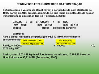 RENDIMENTO ESTEQUIOMÉTRICO DA FERMENTAÇÃO

Definido como o volume de álcool (litros) a ser produzido com eficiência de
100% por kg de ART, ou seja, admitindo-se que todas as moléculas de açúcar
transformam-se em etanol, tem-se (Fernandes, 2000):

        C6H12O6      2x   CH3CH2OH     + 2x CO2
         mm – 180g          mm – 2x 46g          mm – 2x 44g
        glicose                álcool   dióxido de carbono

        Exemplo:
Para o álcool hidratado de graduação 93,2 % INPM, o rendimento
estequiométrico é de:

Rendeq = 1.000 x                          1.000 x                        = 0,
6776 L/kg ART

Assim, com 15.031,58 kg de ART, obtem-se no máximo, 10.185,40 litros de
álcool hidratado 93,2° INPM (Fernandes, 2000).
 