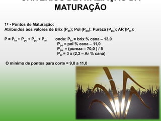 CRITÉRIOS DE AVALIAÇÃO DA
                MATURAÇÃO
1º - Pontos de Maturação:
Atribuídos aos valores de Brix (Pbr); Pol (Ppo); Pureza (Ppu); AR (Par):

P = Pbr + Ppo + Ppu + Par   onde: Pbr = brix % cana – 13,0
                             Ppo = pol % cana – 11,0
                             Ppu = (pureza – 70,0 ) / 5
                             Par = 3 x (2,2 – Ar % cana)

O mínimo de pontos para corte = 9,0 a 11,0
 