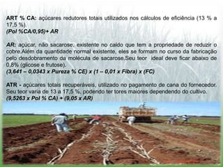 ART % CA: açúcares redutores totais utilizados nos cálculos de eficiência (13 % a
17,5 %).
(Pol %CA/0,95)+ AR

AR: açúcar, não sacarose, existente no caldo que tem a propriedade de reduzir o
cobre.Além da quantidade normal existente, eles se formam no curso da fabricação
pelo desdobramento da molécula de sacarose.Seu teor ideal deve ficar abaixo de
0,8% (glicose e frutose).
(3,641 – 0,0343 x Pureza % CE) x (1 – 0,01 x Fibra) x (FC)

ATR - açúcares totais recuperáveis, utilizado no pagamento de cana do fornecedor.
Seu teor varia de 13 a 17,5 %, podendo ter tores maiores dependendo do cultivo.
(9,5263 x Pol % CA) + (9,05 x AR)
 