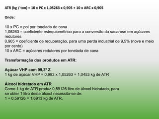 ATR (kg / ton) = 10 x PC x 1,05263 x 0,905 + 10 x ARC x 0,905

Onde:

10 x PC = pol por tonelada de cana
1,05263 = coeficiente estequiométrico para a conversão da sacarose em açúcares
redutores
0,905 = coeficiente de recuperação, para uma perda industrial de 9,5% (nove e meio
por cento)
10 x ARC = açúcares redutores por tonelada de cana

Transformação dos produtos em ATR:

Açúcar VHP com 99,3º Z
1 kg de açúcar VHP = 0,993 x 1,05263 = 1,0453 kg de ATR

Álcool hidratado em ATR
Como 1 kg de ATR produz 0,59126 litro de álcool hidratado, para
se obter 1 litro deste álcool necessita-se de:
1 ÷ 0,59126 = 1,6913 kg de ATR.
 