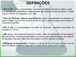 DEFINIÇÕES
Brix % CE: indica a porcentagem, em peso, de sólidos solúveis no caldo, o qual,
por sua vez, nos possibilitará a determinação dos sólidos na cana-de-açúcar. O ideal
é de no mínimo 15 chegando a 20 ° Brix.

Teor de Sacarose (leitura sacarimétrica): indica a quantidade de sacarose na
cana. O ideal, com um brix 18 seria de 66 ou mais o que deve gerar uma Pureza %
Cana acima de 88%.

Pol % CA: é a porcentagem, em peso, de sacarose aparente encontrada na
solução(13 - 18 %).

AR: açúcar, não sacarose existente no caldo. Além da quantidade normal existente
eles se formam, durante a degradação no campo, pelo desdobramento da molécula
de sacarose. Seu teor ideal deve ficar abaixo de 0,8% (glicose e frutose).

PBU(peso do bolo úmido): Utilizado no cálculo da Fibra da Cana que por sua vez
entra no cálculo do ART % Cana, Brix % Cana, Pol % Cana e AR % Cana.
 