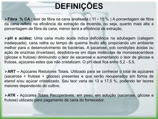 DEFINIÇÕES
Fibra % CA : teor de fibra na cana analisada ( 11 - 15 % ) A porcentagem de fibra
da cana reflete na eficiência da extração da moenda, ou seja, quanto mais alta a
porcentagem de fibra da cana, menor será a eficiência de extração.

pH e acidez: Uma cana muito ácida indica deficiência na adubagem (calagem
inadequada), cana velha ou tempo de queima muito alto propiciando um ambiente
melhor para o desenvolvimento de bactérias. A sacarose, sob condições ácidas ou
ação de enzimas (invertase), desdobra-se em duas moléculas de monossacarídeos
(glicose e frutose) diminuindo o teor de sacarose e aumentando o teor de glicose e
frutose, açúcares estes que não cristalizam. O pH ideal fica entre 5,2 - 5,5.

ART – Açúcares Redutores Totais. Utilizado para se conhecer o total de açúcares
(sacarose + frutose + glicose) presentes e que serão recuperados em forma de
etanol e/ou açúcar cristalizado. Seu teor varia de 13 a 17,5 %, podendo ter teores
maiores dependendo do cultivo.

ATR - Açúcares Totais Recuperáveis, em peso, em solução (sacarose, glicose e
frutose) utilizado para pagamento de cana do fornecedor.
 