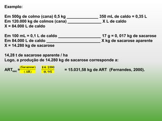 Exemplo:

Em 500g de colmo (cana) 0,5 kg ______________ 350 mL de caldo = 0,35 L
Em 120.000 kg de colmos (cana) _______________ X L de caldo
X = 84.000 L de caldo

Em 100 mL = 0,1 L de caldo ___________________ 17 g = 0, 017 kg de sacarose
Em 84.000 L de caldo ________________________ X kg de sacarose aparente
X = 14.280 kg de sacarose

14,28 t de sacarose aparente / ha
Logo, a produção de 14.280 kg de sacarose corresponde a:

ARTsac =                    = 15.031,58 kg de ART (Fernandes, 2000).
 