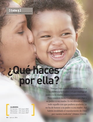 © Felix Mizioznikov | Fotolia
18 | abr-jun 2016
“Porque Dios mandó diciendo: Honra a
tu padre y a tu madre; y el que maldiga al
padre o a la madre, muera irremisiblemente.
Pero vosotros decís: Cualquiera que diga a
su padre o a su madre: Es mi ofrenda a Dios
todo aquello con que pudiera ayudarte, ya
no ha de honrar a su padre o a su madre. Así
habéis invalidado el mandamiento de Dios
por vuestra tradición” (Mateo 15:4-6).
ALABANZA
En familia – CD Joven 2002
Maravillas – CD Joven 2013
Al mirarte – CD Joven 2007
[ Culto 5 ]
Autor: David Ayora – Misión Ecuatoriana del Sur
¿Quéhaces
porella?
 