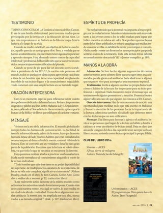 abr-jun 2016 | 23
TESTIMONIO
TODOS CONOCEMOS LA fantástica historia de Ben Carson.
Él era de una familia disfuncional, pero tuvo una madre que se
preocupaba por la formación y la educación de sus hijos. Lo
que más impresiona en su historia es la diferencia que hizo la
lectura a lo largo de su vida.
Cuando su madre estableció un objetivo de lectura a sus hi-
jos, aquello parecía un castigo para ellos. Pero, a medida que se
fueronacostumbrando,eraplacenteroteneralgonuevoparaleer
y aprender siempre. Hoy, el mundo entero conoce la capacidad
intelectualyprofesionaldelhumildeniñoqueseconvirtióenuno
de los neurocirujanos más calificados del planeta.
Cuando se pone de pie para dar un discurso como candi-
dato a presidente de los EE.UU., la nación más poderosa del
mundo, todos se quedan en silencio para aprovechar cada frase
e idea de un hombre que tiene una capacidad simplemente
increíble de raciocinio lógico y de conocimiento inigualable.
Todo comenzó con una simple lectura en su humilde hogar.
ORACIÓNINTERCESORA
Este es un momento especial para reflexionar sobre cuánto
tiempohemosdedicadoalabuenalectura.Reúnealospresentes
engruposypídelesqueleanjuntosHabacuc2:2y3.Seguidamen-
te,orenpidiendoaDiossabiduría,discernimientoyplacerporla
lectura de la Biblia y de libros que edifiquen el carácter cristiano.
MENSAJE
Vivimos en la era de la información. El mundo globalizado
rompió todas las barreras de comunicación. La facilidad de
tener la información en la palma de la mano, hizo que la mente
humana dejase de lado muchos hábitos que eran considerados
necesarios para el desarrollo de la mente, como el hábito de la
lectura. Esto se convirtió en un verdadero desafío para gran
parte de la población. Pareciera que la lectura se volvió obso-
leta, ya que todo lo que se necesita se encuentra fácilmente.
Hoy queremos motivar a todos a practicar una buena lectura.
Nada puede reemplazar al conocimiento adquirido a través de
la lectura individual.
“Todo hombre que sabe leer tiene en su poder la posibilidad
de superarse, de multiplicar los alcances de su existencia, de
hacer su vida más completa, significativa e interesante” (Aldous
Huxley, citado en el libro de Ben Carson, Sonhe Alto: Como
dar o melhor de si mesmo, p. 22, traducción libre).
“Leer realmente activa la mente de la misma manera como
activamos los músculos cuando levantamos pesas. Cuanto más
activa sea nuestra mente, más ágil se vuelve, lo que resulta en
un nivel más alto de creatividad. Como dicen algunos con mu-
cha sabiduría: ‘la mente, una vez ampliada por una idea, nunca
vuelve a su tamaño original’ ” (íbíd., p. 127, traducción libre).
ESPÍRITUDEPROFECÍA
“Semehainstruidoquelajuventudestáexpuestaalmayorpeli-
groporlasmalaslecturas.Satanásconstantementeestáatrayendo
tanto a los jóvenes como a los de edad madura para lograr que
hallen encantos en relatos sin valor. Si se pudiera quemar buena
partedeloslibrospublicados,seevitaríaunaplagaqueestáhacien-
dounaobraterribleendebilitarlamenteycorromperelcorazón.
Nadiepuedecreersetanfirmeenlossanosprincipiosquepueda
sentirse a salvo de la tentación. Toda esta lectura trivial debería
ser resueltamente descartada” (El colportor evangélico, p. 149).
MANOSALAOBRA 
Adoración: Se han hecho algunas sugerencias de cantos
anteriormente, pero siéntete libre para escoger otros más co-
nocidos para la iglesia o el auditorio. Sería ideal tener a alguien
que toque en vivo para acompañar este momento especial.
Testimonio: Invita a alguien a contar su propia historia de
cómo el hábito de la lectura fue importante para su éxito pro-
fesional o espiritual. Nada transmite mejor el mensaje que un
testimonio de alguien presente en la reunión. Presenta fotos o
algún video en caso de que alguien no conozca al Dr. Carson.
Oración intercesora: Haz de este momento de oración una
oportunidad para meditar en lo que está escrito en Habacuc
y llamar la atención de las personas hacia la importancia de
la lectura. Menciona también el cuidado que debemos tener
con las lecturas que no son edificantes.
Mensaje: Usa libros para decorar la iglesia o el auditorio. In-
vitaalaspersonasaquehagandelalecturaunhábitoydesafíaa
cada uno a tener un objetivo de lectura anual. Deja en claro que
aún en la vorágine del día a día es posible tener siempre un buen
libro a mano, teniendo como lectura principal la propia Biblia.
CLUB DEL LIBRO 2016:
Jóvenes – ACES 
África, tierra de milagros
Autora: Yolanda Jacobi Mangold
Universitarios – ACES 
20 preguntas que Dios quiere hacerte
Autor: Troy Fitzgerald
 